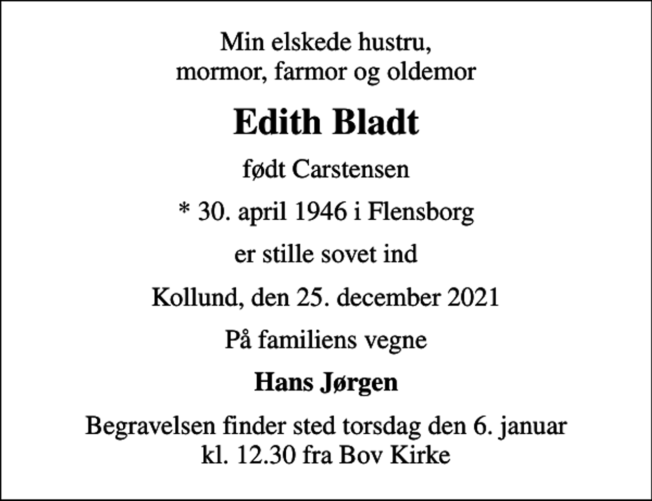 <p>Min elskede hustru, mormor, farmor og oldemor<br />Edith Bladt<br />født Carstensen<br />* 30. april 1946 i Flensborg<br />er stille sovet ind<br />Kollund, den 25. december 2021<br />På familiens vegne<br />Hans Jørgen<br />Begravelsen finder sted torsdag den 6. januar kl. 12.30 fra Bov Kirke</p>