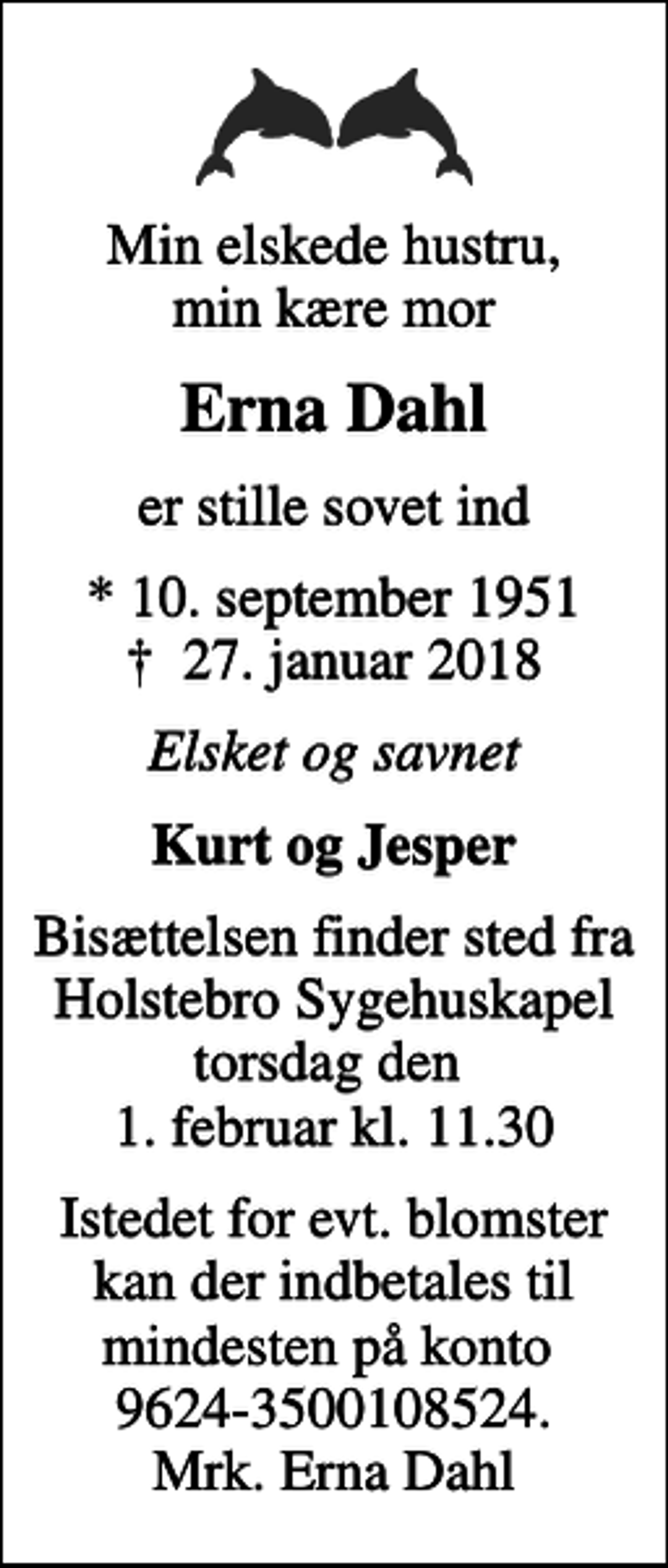 <p>Min elskede hustru, min kære mor<br />Erna Dahl<br />er stille sovet ind<br />* 10. september 1951<br />✝ 27. januar 2018<br />Elsket og savnet<br />Kurt og Jesper<br />Bisættelsen finder sted fra Holstebro Sygehuskapel torsdag den 1. februar kl. 11.30<br />Istedet for evt. blomster kan der indbetales til mindesten på konto 9624-3500108524. Mrk. Erna Dahl</p>
