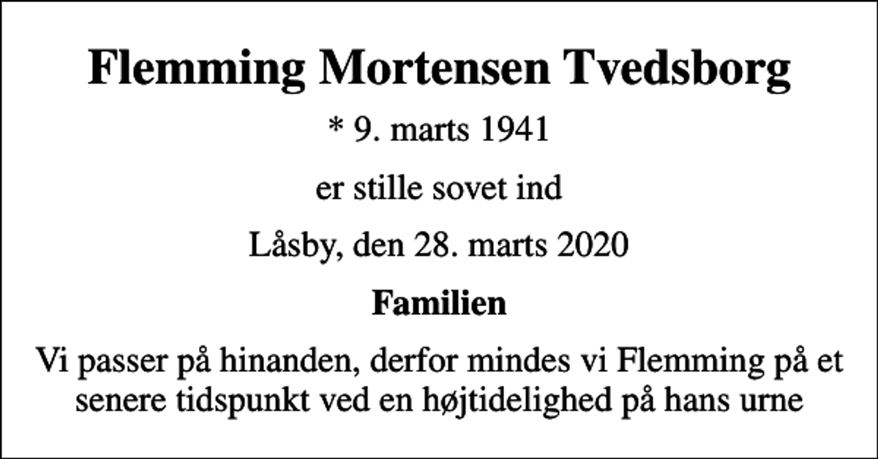 <p>Flemming Mortensen Tvedsborg<br />* 9. marts 1941<br />er stille sovet ind<br />Låsby, den 28. marts 2020<br />Familien<br />Vi passer på hinanden, derfor mindes vi Flemming på et senere tidspunkt ved en højtidelighed på hans urne</p>