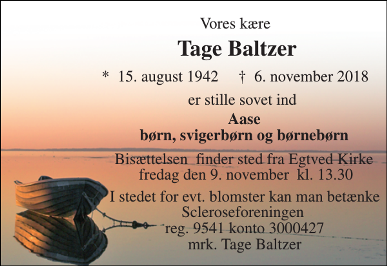 <p>Vores kære<br />Tage Baltzer<br />*​ 15. august 1942​ †​ 6. november 2018<br />er stille sovet ind<br />Aase børn, svigerbørn og børnebørn<br />Bisættelsen​ finder sted fra Egtved Kirke​ fredag den 9. november​ kl. 13.30<br />I stedet for evt. blomster kan man betænke Scleroseforeningen reg. 9541 konto 3000427 mrk. Tage Baltzer</p>