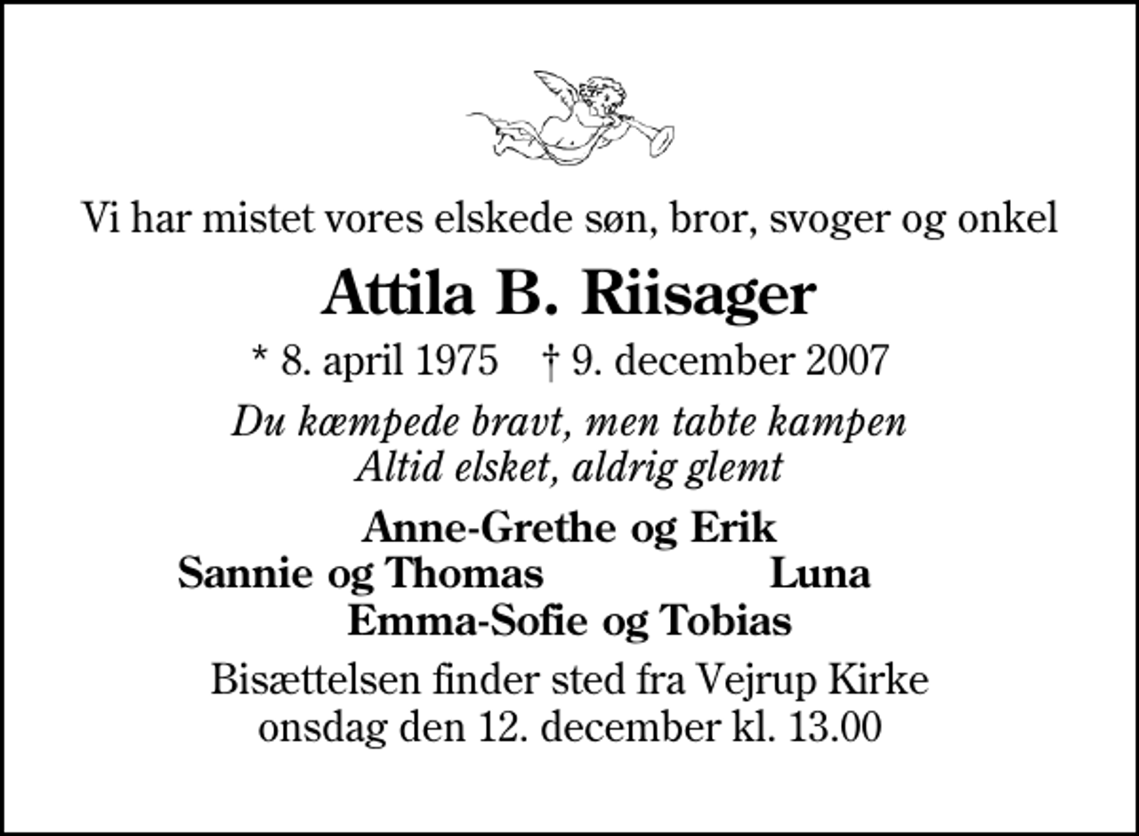 <p>Vi har mistet vores elskede søn, bror, svoger og onkel<br />Attila B. Riisager<br />* 8. april 1975 ✝ 9. december 2007<br />Du kæmpede bravt, men tabte kampen Altid elsket, aldrig glemt<br />Anne-Grethe og Erik<br />Sannie og Thomas<br />Luna<br />Bisættelsen finder sted fra Vejrup Kirke onsdag den 12. december kl. 13.00</p>