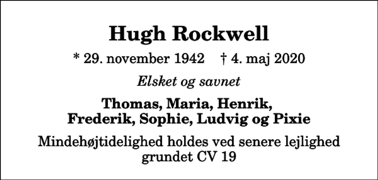 <p>Hugh Rockwell<br />* 29. november 1942 ✝ 4. maj 2020<br />Elsket og savnet<br />Thomas, Maria, Henrik, Frederik, Sophie, Ludvig og Pixie<br />Mindehøjtidelighed holdes ved senere lejlighed grundet CV 19</p>