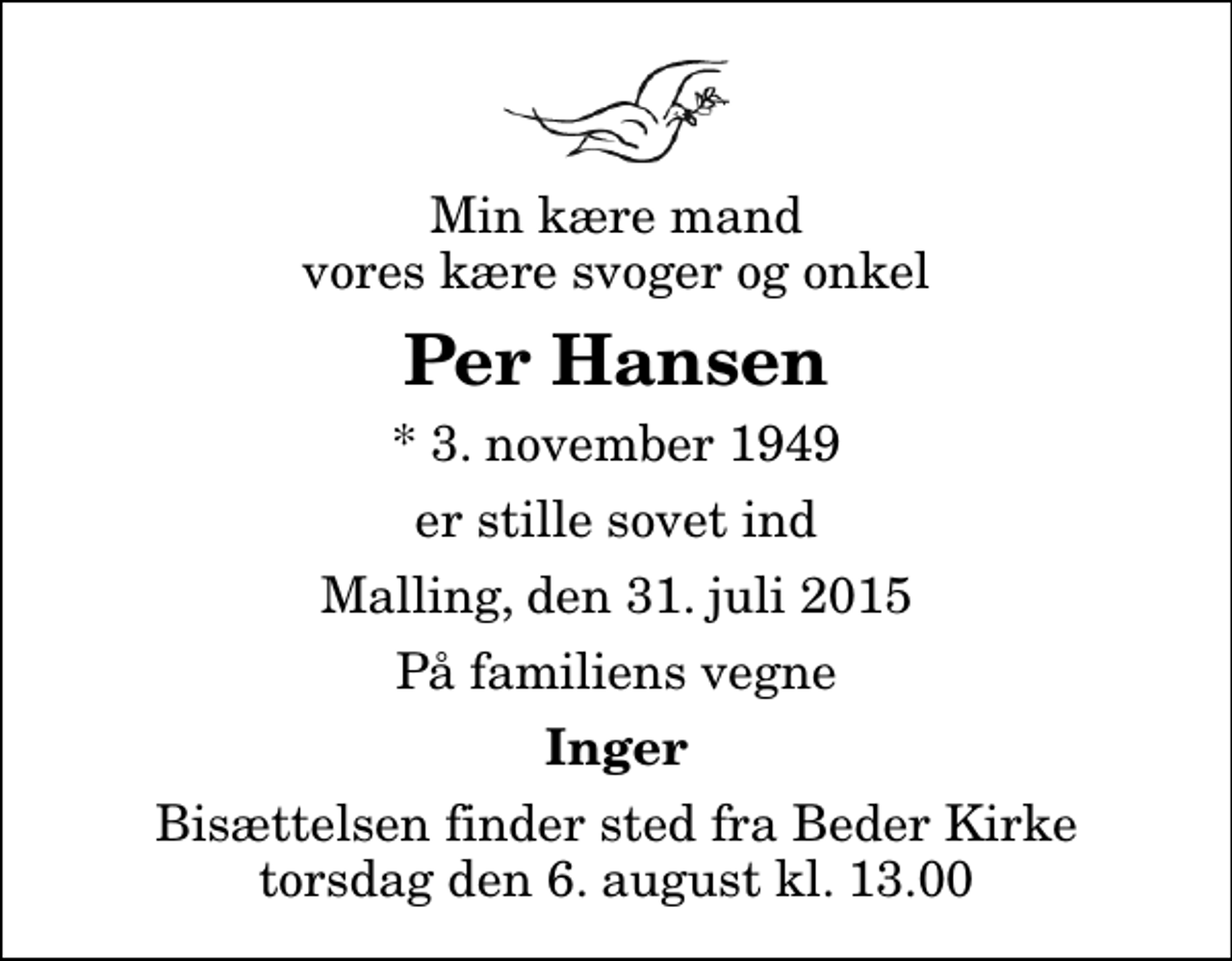 <p>Min kære mand vores kære svoger og onkel<br />Per Hansen<br />* 3. november 1949<br />er stille sovet ind<br />Malling, den 31. juli 2015<br />På familiens vegne<br />Inger<br />Bisættelsen finder sted fra Beder Kirke torsdag den 6. august kl. 13.00</p>