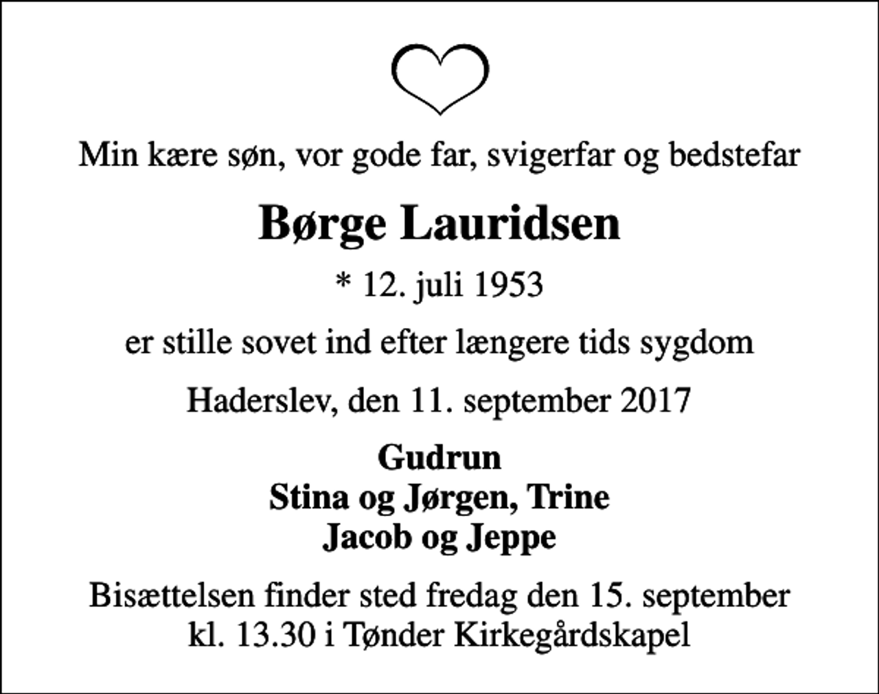 <p>Min kære søn, vor gode far, svigerfar og bedstefar<br />Børge Lauridsen<br />* 12. juli 1953<br />er stille sovet ind efter længere tids sygdom<br />Haderslev, den 11. september 2017<br />Gudrun Stina og Jørgen, Trine Jacob og Jeppe<br />Bisættelsen finder sted fredag den 15. september kl. 13.30 i Tønder Kirkegårdskapel</p>