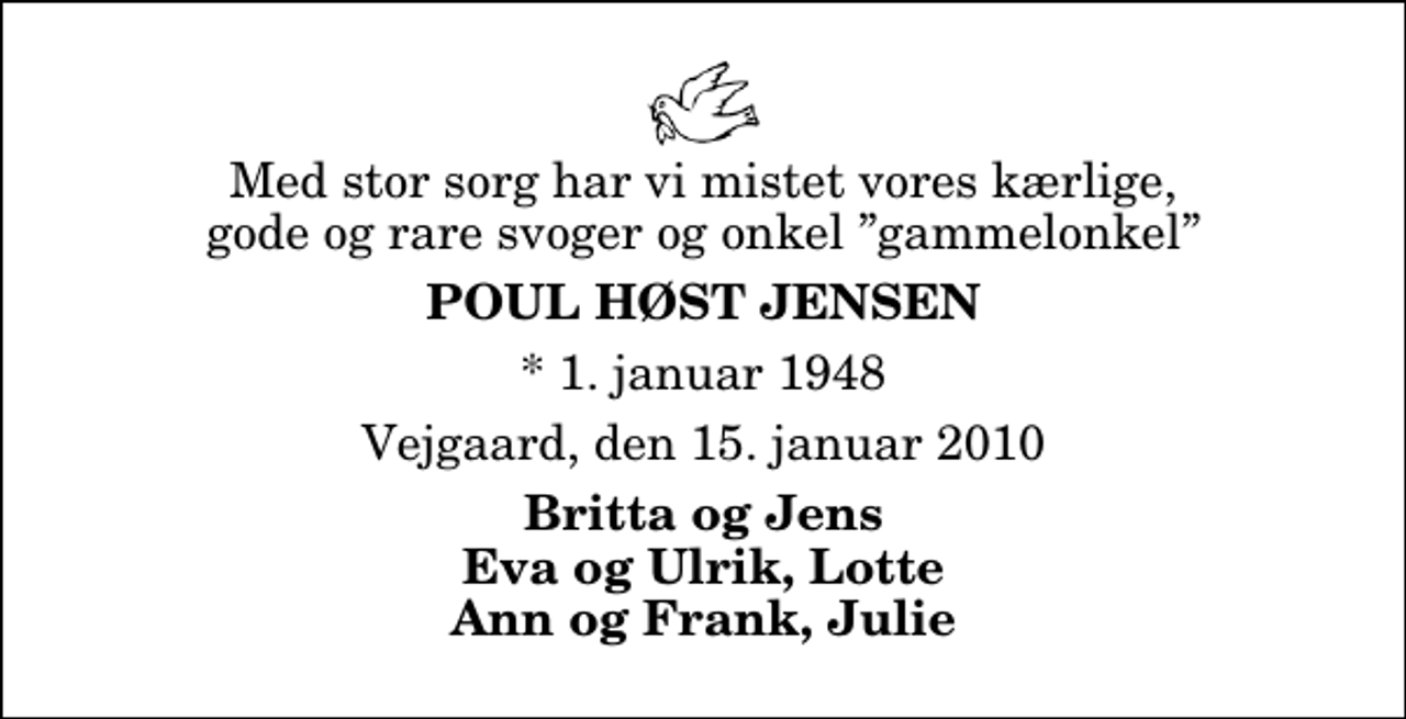 <p>Med stor sorg har vi mistet vores kærlige, gode og rare svoger og onkel gammelonkel<br />Poul Høst Jensen<br />* 1. januar 1948<br />Vejgaard, den 15. januar 2010<br />Britta og Jens Eva og Ulrik, Lotte Ann og Frank, Julie</p>
