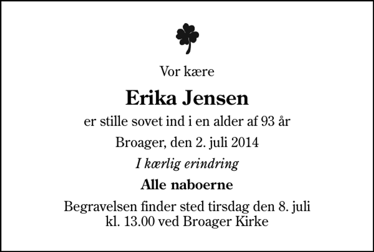 <p>Vor kære<br />Erika Jensen<br />er stille sovet ind i en alder af 93 år<br />Broager, den 2. juli 2014<br />I kærlig erindring<br />Alle naboerne<br />Begravelsen finder sted tirsdag den 8. juli kl. 13.00 ved Broager Kirke</p>