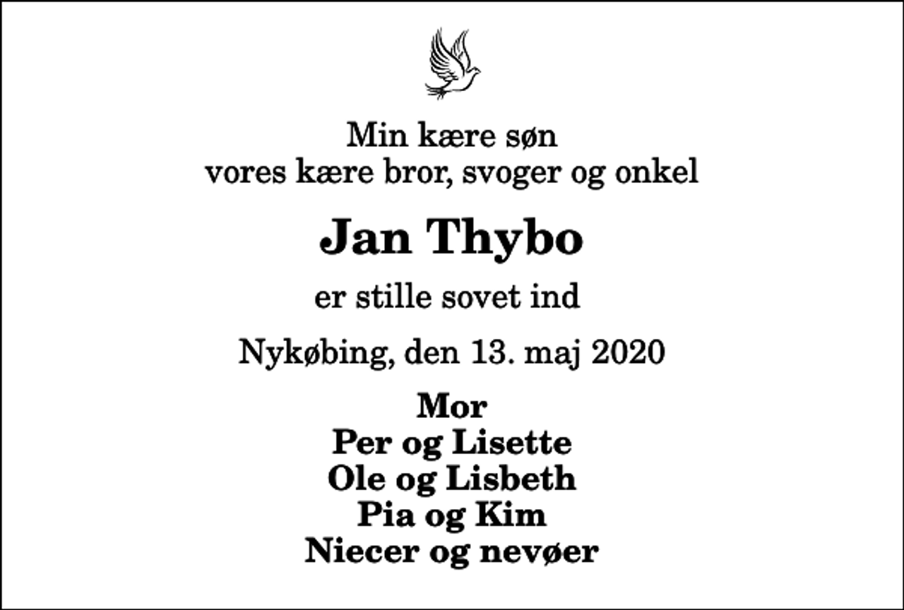 <p>Min kære søn vores kære bror, svoger og onkel<br />Jan Thybo<br />er stille sovet ind<br />Nykøbing, den 13. maj 2020<br />Mor Per og Lisette Ole og Lisbeth Pia og Kim Niecer og nevøer</p>