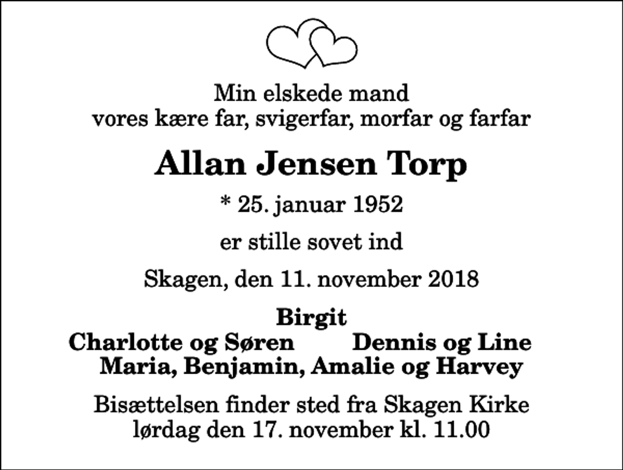 <p>Min elskede mand vores kære far, svigerfar, morfar og farfar<br />Allan Jensen Torp<br />* 25. januar 1952<br />er stille sovet ind<br />Skagen, den 11. november 2018<br />Birgit<br />Charlotte og Søren<br />Dennis og Line<br />Bisættelsen finder sted fra Skagen Kirke lørdag den 17. november kl. 11.00</p>