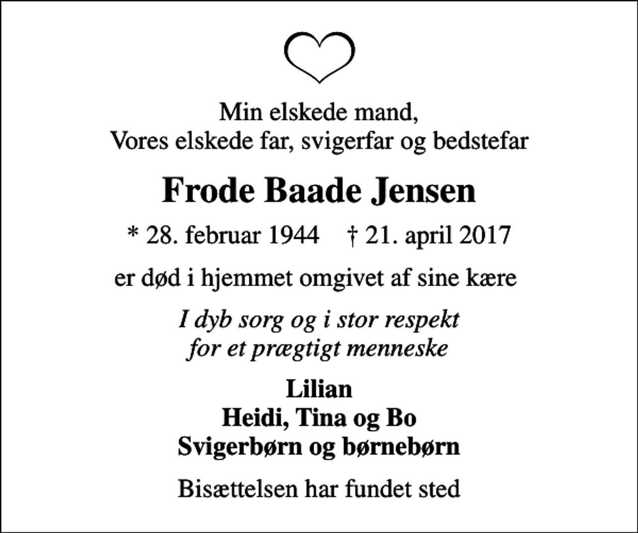 <p>Min elskede mand, Vores elskede far, svigerfar og bedstefar<br />Frode Baade Jensen<br />* 28. februar 1944 ✝ 21. april 2017<br />er død i hjemmet omgivet af sine kære<br />I dyb sorg og i stor respekt for et prægtigt menneske<br />Lilian Heidi, Tina og Bo Svigerbørn og børnebørn<br />Bisættelsen har fundet sted</p>