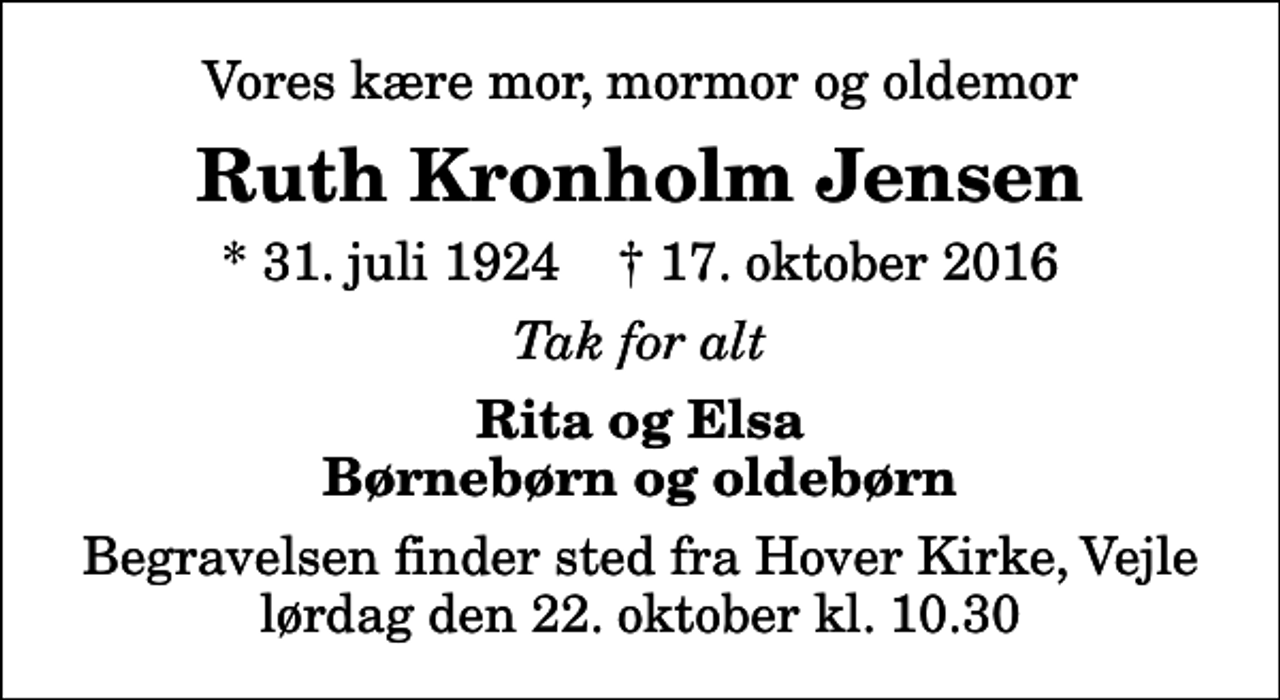 <p>Vores kære mor, mormor og oldemor<br />Ruth Kronholm Jensen<br />* 31. juli 1924 ✝ 17. oktober 2016<br />Tak for alt<br />Rita og Elsa Børnebørn og oldebørn<br />Begravelsen finder sted fra Hover Kirke, Vejle lørdag den 22. oktober kl. 10.30</p>