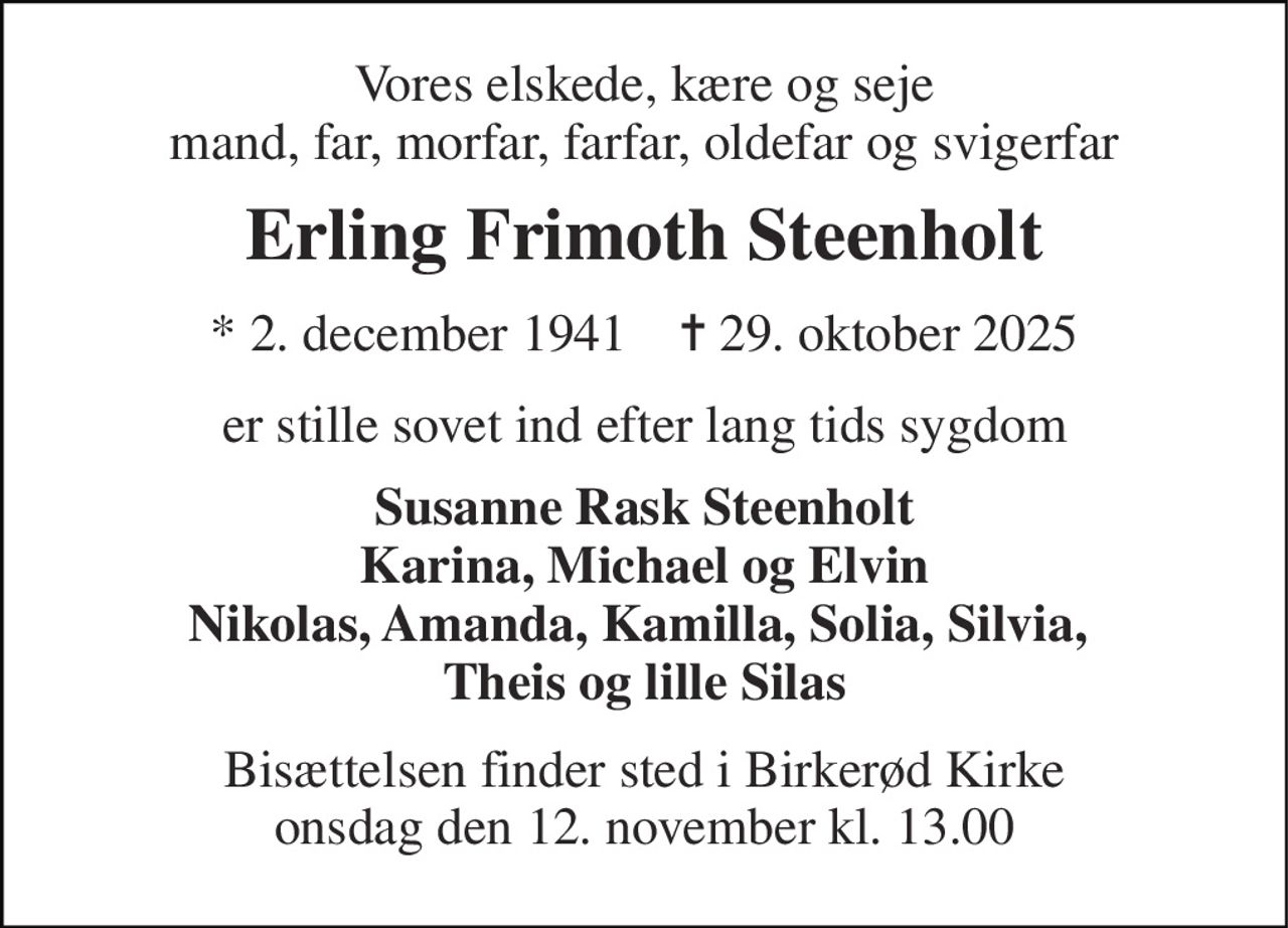 Vores elskede, kære og seje mand, far, morfar, farfar, oldefar og svigerfar 
Erling Frimoth Steenholt 
*​ 2. december 1941​    ✝​ 29. oktober 2025 
er stille sovet ind efter lang tids sygdom 
Susanne Rask Steenholt Karina, Michael og Elvin Nikolas, Amanda, Kamilla, Solia, Silvia,  Theis og lille Silas 
Bisættelsen​ finder sted i Birkerød Kirke​ onsdag den 12. november​ kl. 13.00