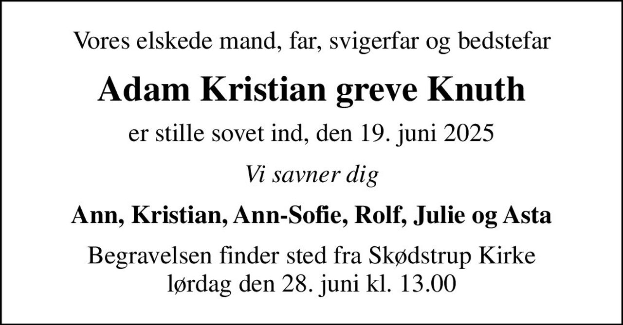 Vores elskede mand, far, svigerfar og bedstefar
Adam Kristian greve Knuth
er stille sovet ind, den 19. juni 2025
Vi savner dig
Ann, Kristian, Ann-Sofie, Rolf, Julie og Asta
Begravelsen finder sted fra Skødstrup Kirke  lørdag den 28. juni kl. 13.00