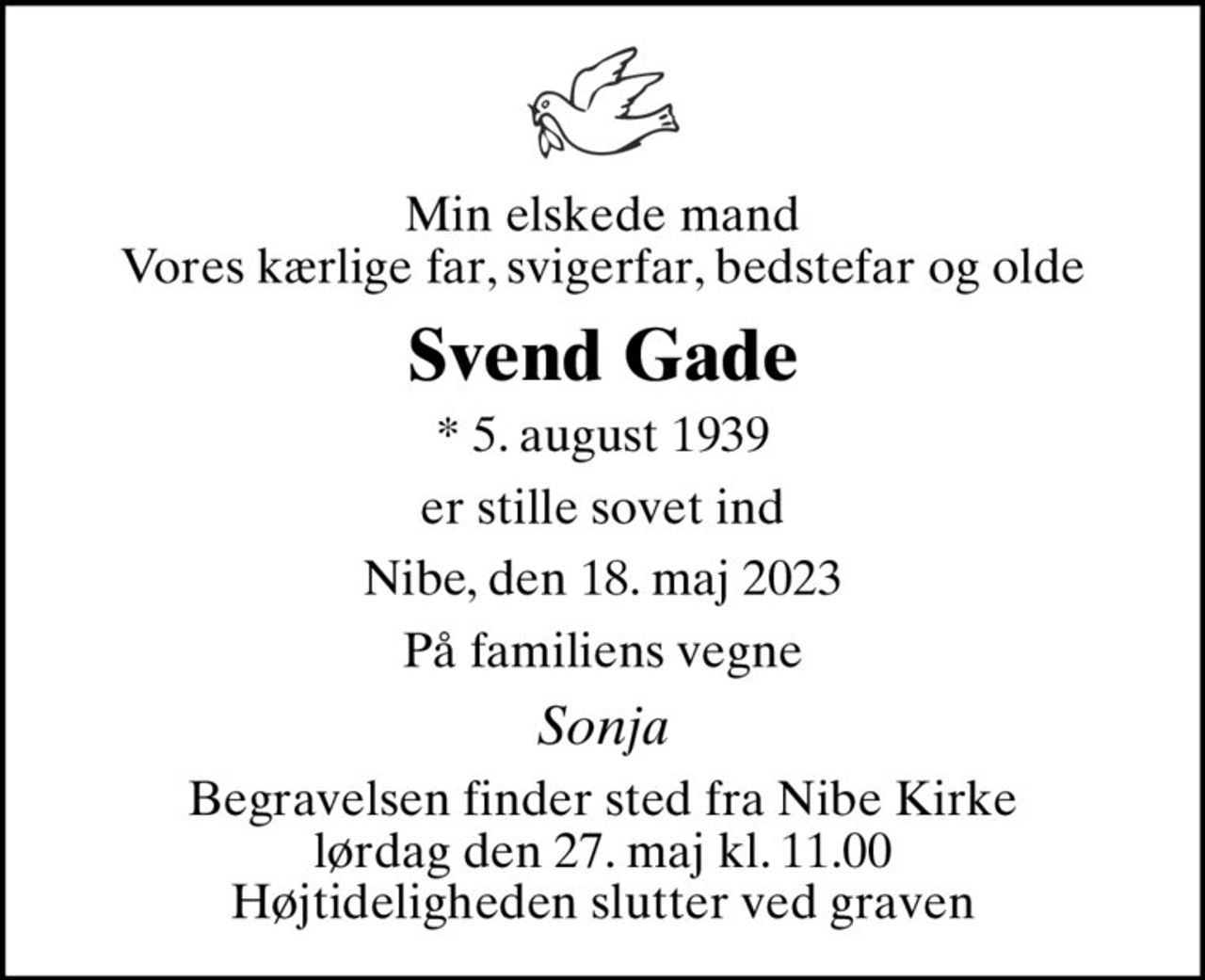 Min elskede mand Vores kærlige far, svigerfar, bedstefar og olde
Svend Gade
* 5. august 1939
er stille sovet ind
Nibe, den 18. maj 2023
På familiens vegne
Sonja
Begravelsen finder sted fra Nibe Kirke  lørdag den 27. maj kl. 11.00  Højtideligheden slutter ved graven