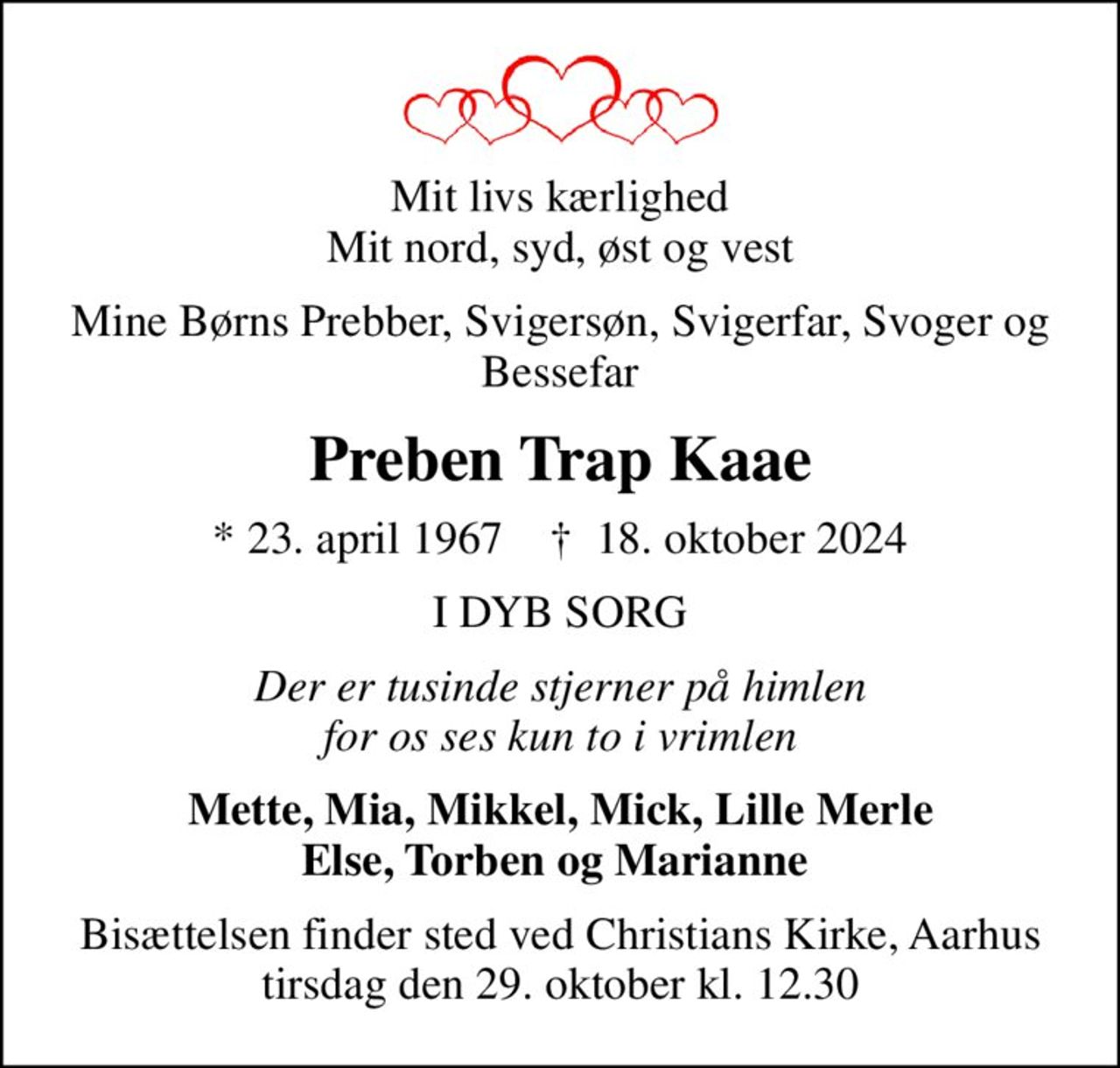 Mit livs kærlighed Mit nord, syd, øst og vest
Mine Børns Prebber, Svigersøn, Svigerfar, Svoger og Bessefar
Preben Trap Kaae
* 23. april 1967    ✝ 18. oktober 2024
I DYB SORG
Der er tusinde stjerner på himlen for os ses kun to i vrimlen
Mette, Mia, Mikkel, Mick, Lille Merle Else, Torben og Marianne 
Bisættelsen finder sted ved Christianskirken, Aarhus  tirsdag den 29. oktober kl. 12.30