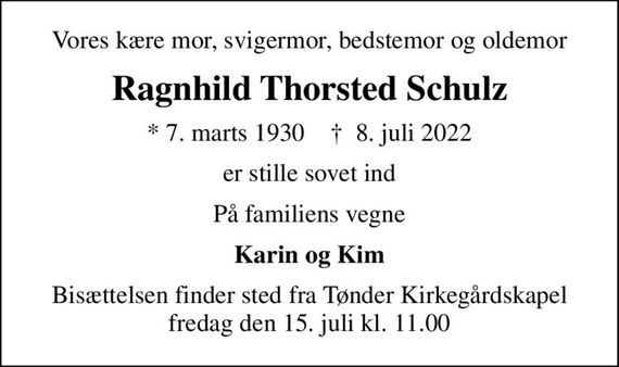 Vores kære mor, svigermor, bedstemor og oldemor
Ragnhild Thorsted Schulz
* 7. marts 1930    &#x271d; 8. juli 2022
er stille sovet ind
På familiens vegne
Karin og Kim
Bisættelsen finder sted fra Tønder Kirkegårdskapel  fredag den 15. juli kl. 11.00