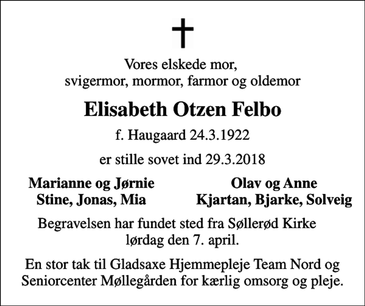 <p>Vores elskede mor, svigermor, mormor, farmor og oldemor<br />Elisabeth Otzen Felbo<br />f. Haugaard 24.3.1922<br />er stille sovet ind 29.3.2018<br />Marianne og Jørnie<br />Olav og Anne<br />Stine, Jonas, Mia<br />Kjartan, Bjarke, Solveig<br />Begravelsen har fundet sted fra Søllerød Kirke lørdag den 7. april.<br />En stor tak til Gladsaxe Hjemmepleje Team Nord og Seniorcenter Møllegården for kærlig omsorg og pleje.</p>