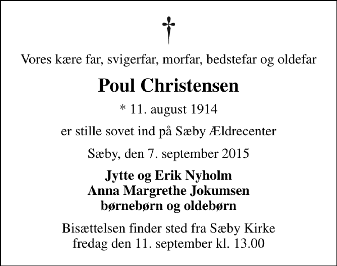 <p>Vores kære far, svigerfar, morfar, bedstefar og oldefar<br />Poul Christensen<br />* 11. august 1914<br />er stille sovet ind på Sæby Ældrecenter<br />Sæby, den 7. september 2015<br />Jytte og Erik Nyholm Anna Margrethe Jokumsen børnebørn og oldebørn<br />Bisættelsen finder sted fra Sæby Kirke fredag den 11. september kl. 13.00</p>