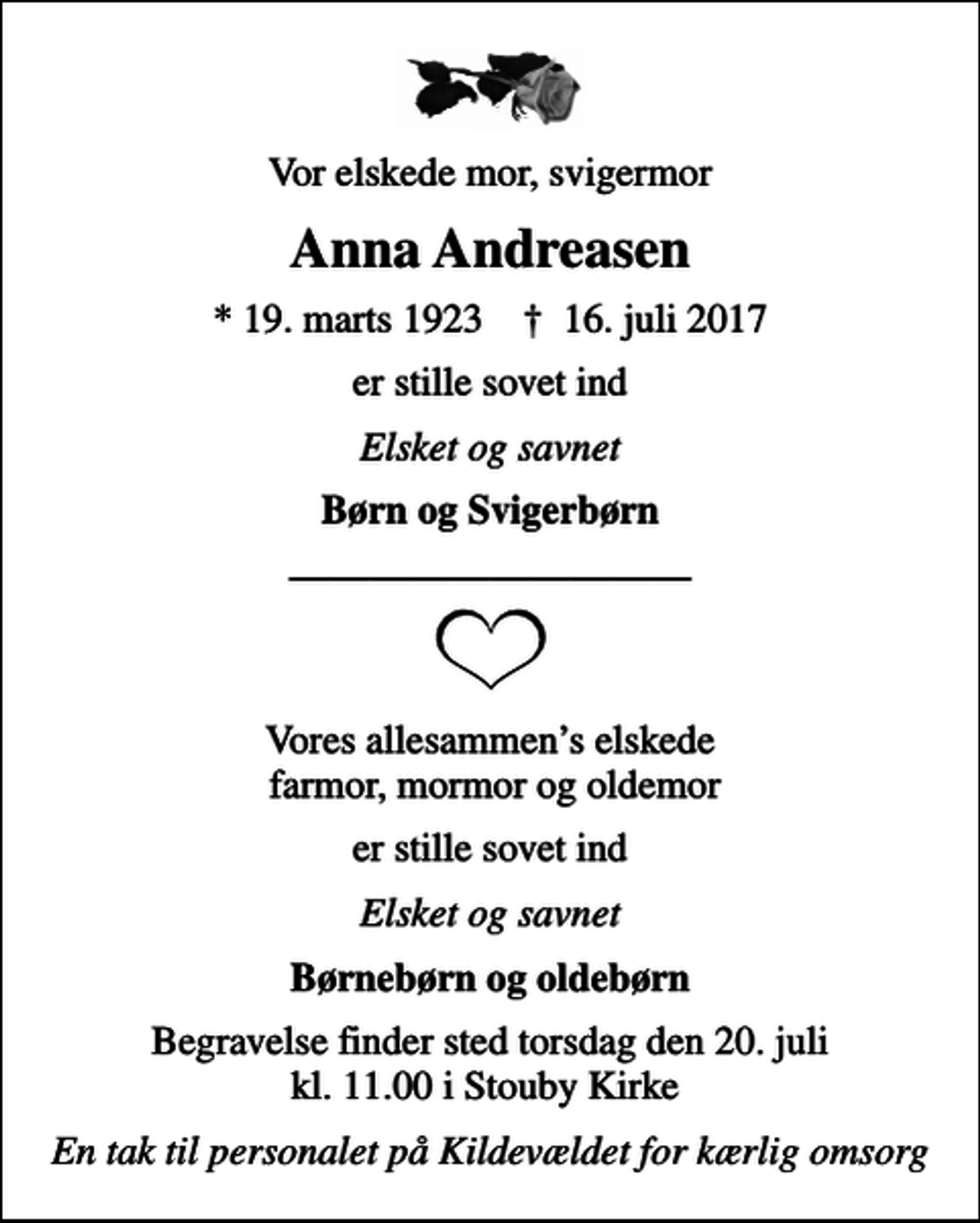 <p>Vor elskede mor, svigermor<br />Anna Andreasen<br />* 19. marts 1923 ✝ 16. juli 2017<br />er stille sovet ind<br />Elsket og savnet<br />Børn og Svigerbørn<br />Vores allesammens elskede farmor, mormor og oldemor<br />er stille sovet ind<br />Elsket og savnet<br />Børnebørn og oldebørn<br />Begravelse finder sted torsdag den 20. juli kl. 11.00 i Stouby Kirke<br />En tak til personalet på Kildevældet for kærlig omsorg</p>