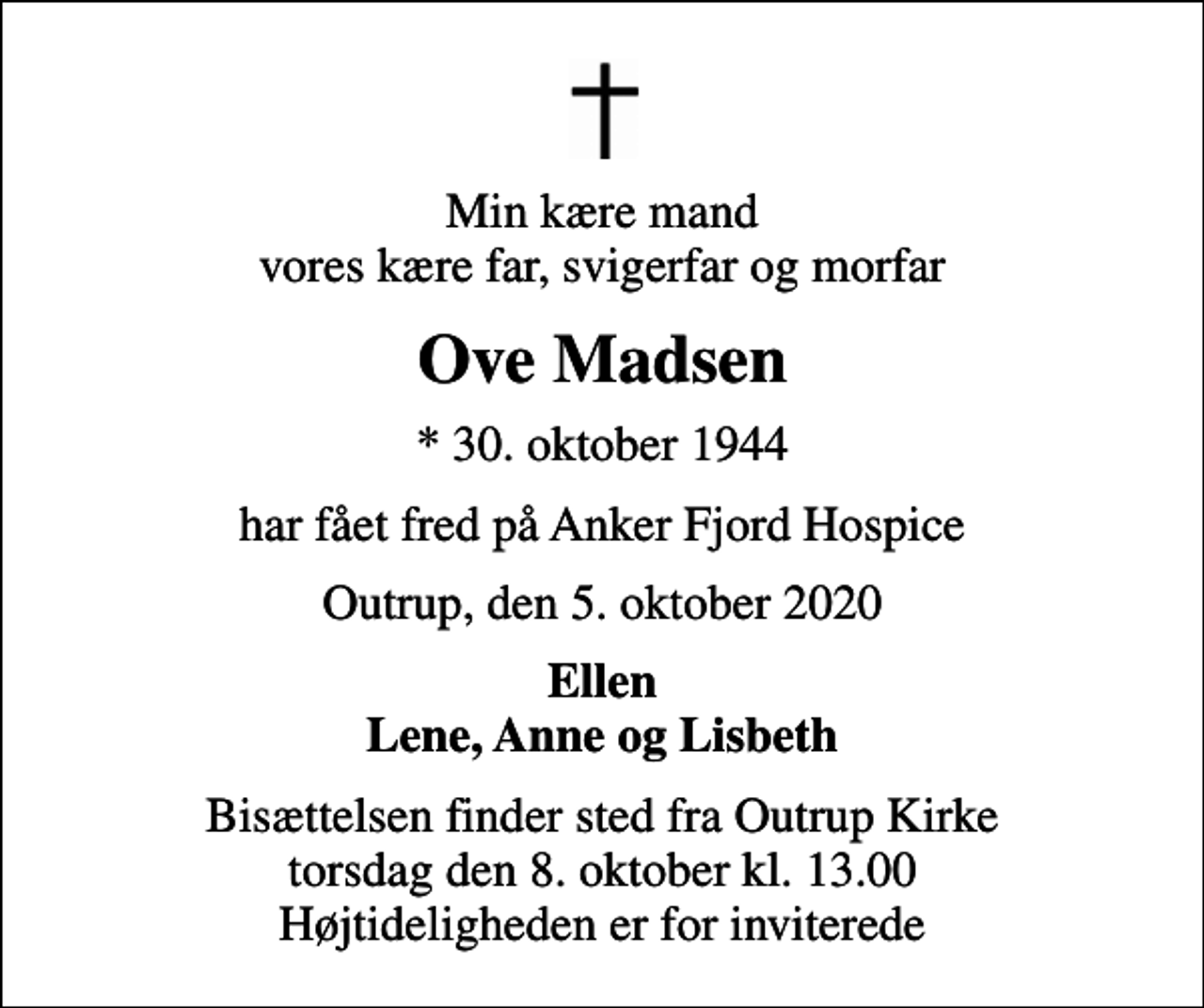 <p>Min kære mand vores kære far, svigerfar og morfar<br />Ove Madsen<br />* 30. oktober 1944<br />har fået fred på Anker Fjord Hospice<br />Outrup, den 5. oktober 2020<br />Ellen Lene, Anne og Lisbeth<br />Bisættelsen finder sted fra Outrup Kirke torsdag den 8. oktober kl. 13.00 Højtideligheden er for inviterede</p>