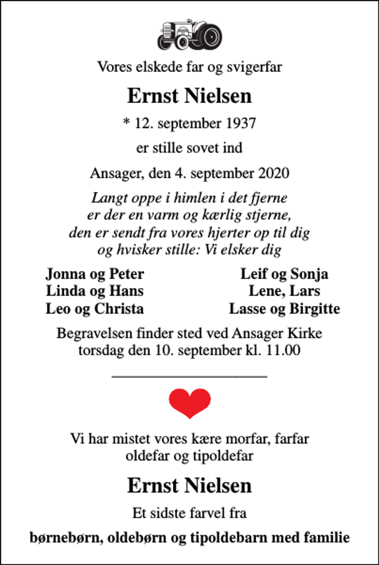 <p>Vores elskede far og svigerfar<br />Ernst Nielsen<br />* 12. september 1937<br />er stille sovet ind<br />Ansager, den 4. september 2020<br />Langt oppe i himlen i det fjerne er der en varm og kærlig stjerne, den er sendt fra vores hjerter op til dig og hvisker stille: Vi elsker dig<br />Jonna og Peter<br />Leif og Sonja<br />Linda og Hans<br />Lene, Lars<br />Leo og Christa<br />Lasse og Birgitte<br />Begravelsen finder sted ved Ansager Kirke torsdag den 10. september kl. 11.00<br />Vi har mistet vores kære morfar, farfar oldefar og tipoldefar<br />Ernst Nielsen<br />Et sidste farvel fra<br />børnebørn, oldebørn og tipoldebarn med familie</p>