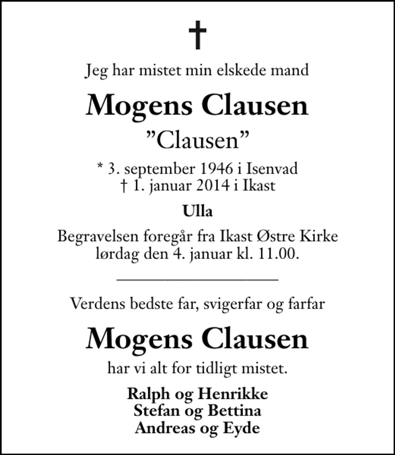 <p>Jeg har mistet min elskede mand<br />Mogens Clausen<br />Clausen<br />* 3. september 1946 i Isenvad<br />✝ 1. januar 2014 i Ikast<br />Ulla<br />Begravelsen foregår fra Ikast Østre Kirke lørdag den 4. januar kl. 11.00 .<br />Verdens bedste far, svigerfar og farfar<br />Mogens Clausen<br />har vi alt for tidligt mistet.<br />Ralph og Henrikke Stefan og Bettina Andreas og Eyde</p>