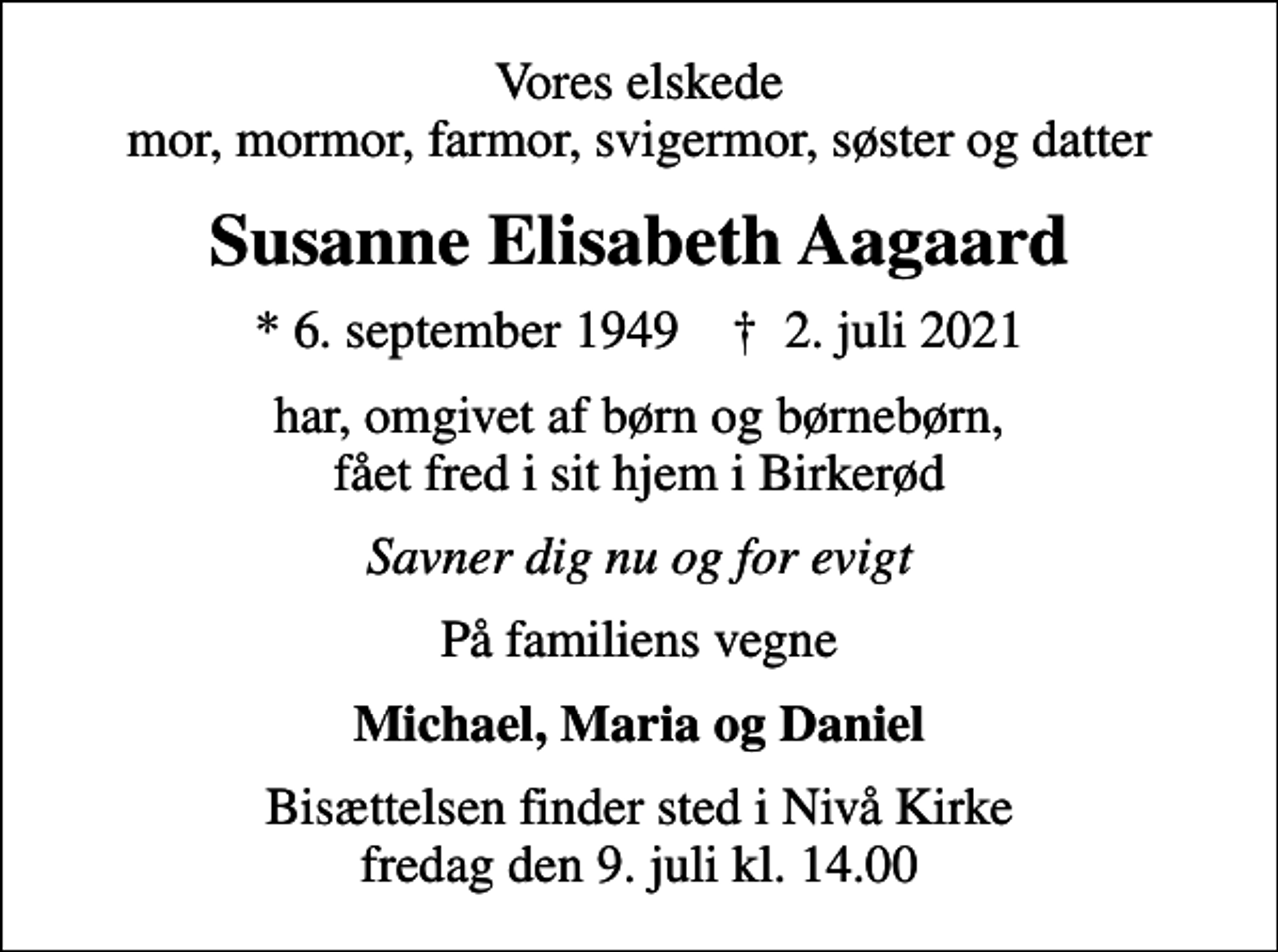 <p>Vores elskede mor, mormor, farmor, svigermor, søster og datter<br />Susanne Elisabeth Aagaard<br />* 6. september 1949 ✝ 2. juli 2021<br />har, omgivet af børn og børnebørn, fået fred i sit hjem i Birkerød<br />Savner dig nu og for evigt<br />På familiens vegne<br />Michael, Maria og Daniel<br />Bisættelsen finder sted i Nivå Kirke fredag den 9. juli kl. 14.00</p>