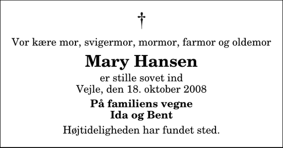 <p>Vor kære mor, svigermor, mormor, farmor og oldemor<br />Mary Hansen<br />er stille sovet ind Vejle, den 18. oktober 2008<br />På familiens vegne Ida og Bent<br />Højtideligheden har fundet sted.</p>