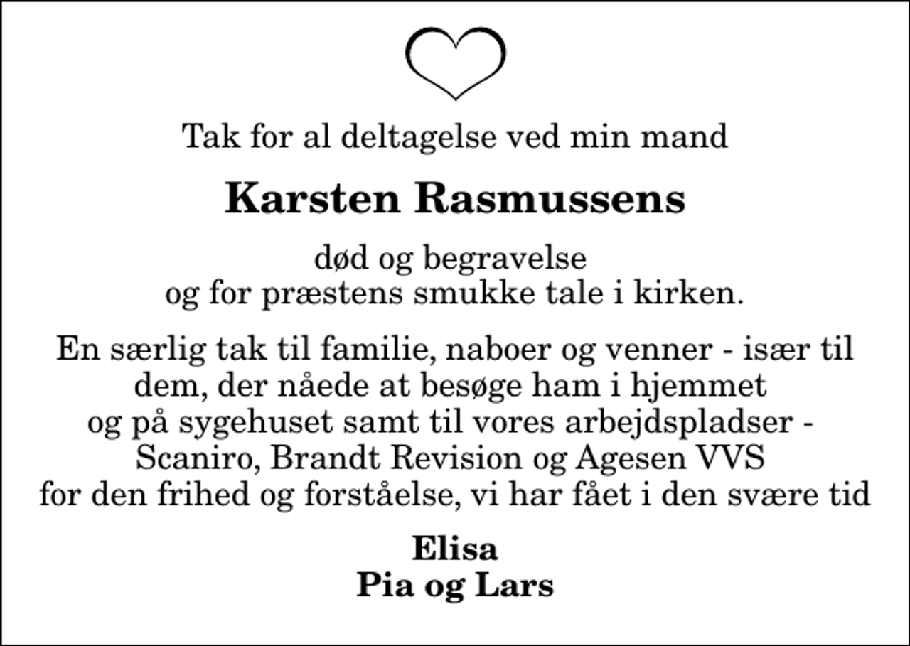 <p>Karsten Rasmussens<br />død og begravelse og for præstens smukke tale i kirken.<br />En særlig tak til familie, naboer og venner - især til dem, der nåede at besøge ham i hjemmet og på sygehuset samt til vores arbejdspladser - Scaniro, Brandt Revision og Agesen VVS for den frihed og forståelse, vi har fået i den svære tid<br />Elisa Pia og Lars</p>