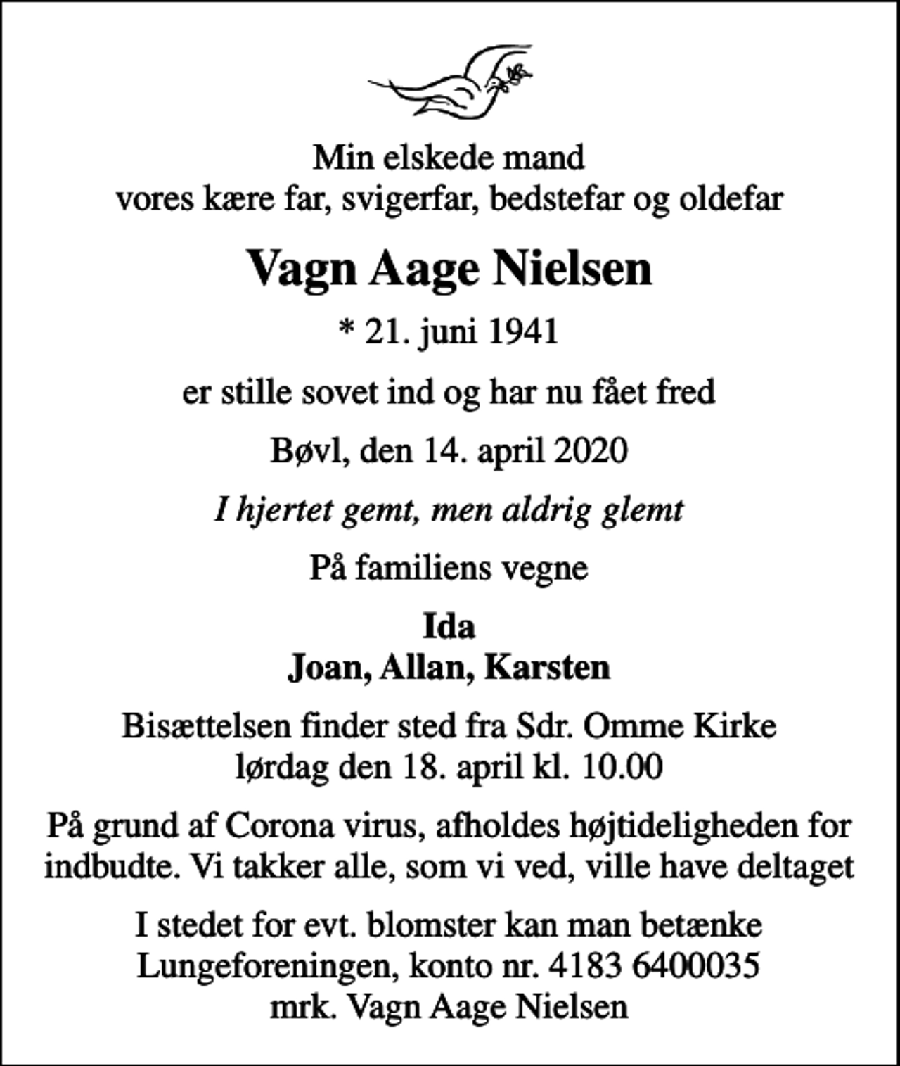 <p>Min elskede mand vores kære far, svigerfar, bedstefar og oldefar<br />Vagn Aage Nielsen<br />* 21. juni 1941<br />er stille sovet ind og har nu fået fred<br />Bøvl, den 14. april 2020<br />I hjertet gemt, men aldrig glemt<br />På familiens vegne<br />Ida Joan, Allan, Karsten<br />Bisættelsen har fundet sted</p>