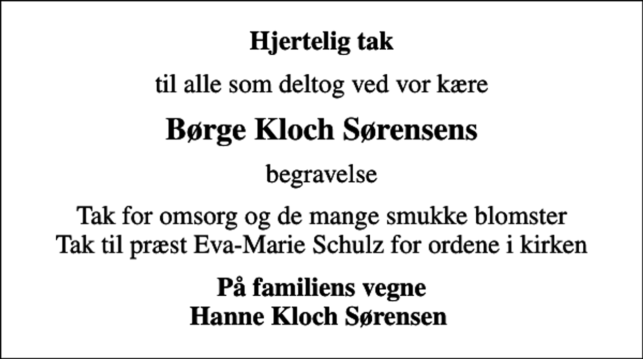 <p>Hjertelig tak<br />til alle som deltog ved vor kære<br />Børge Kloch Sørensens<br />begravelse<br />Tak for omsorg og de mange smukke blomster Tak til præst Eva-Marie Schulz for ordene i kirken<br />På familiens vegne Hanne Kloch Sørensen</p>