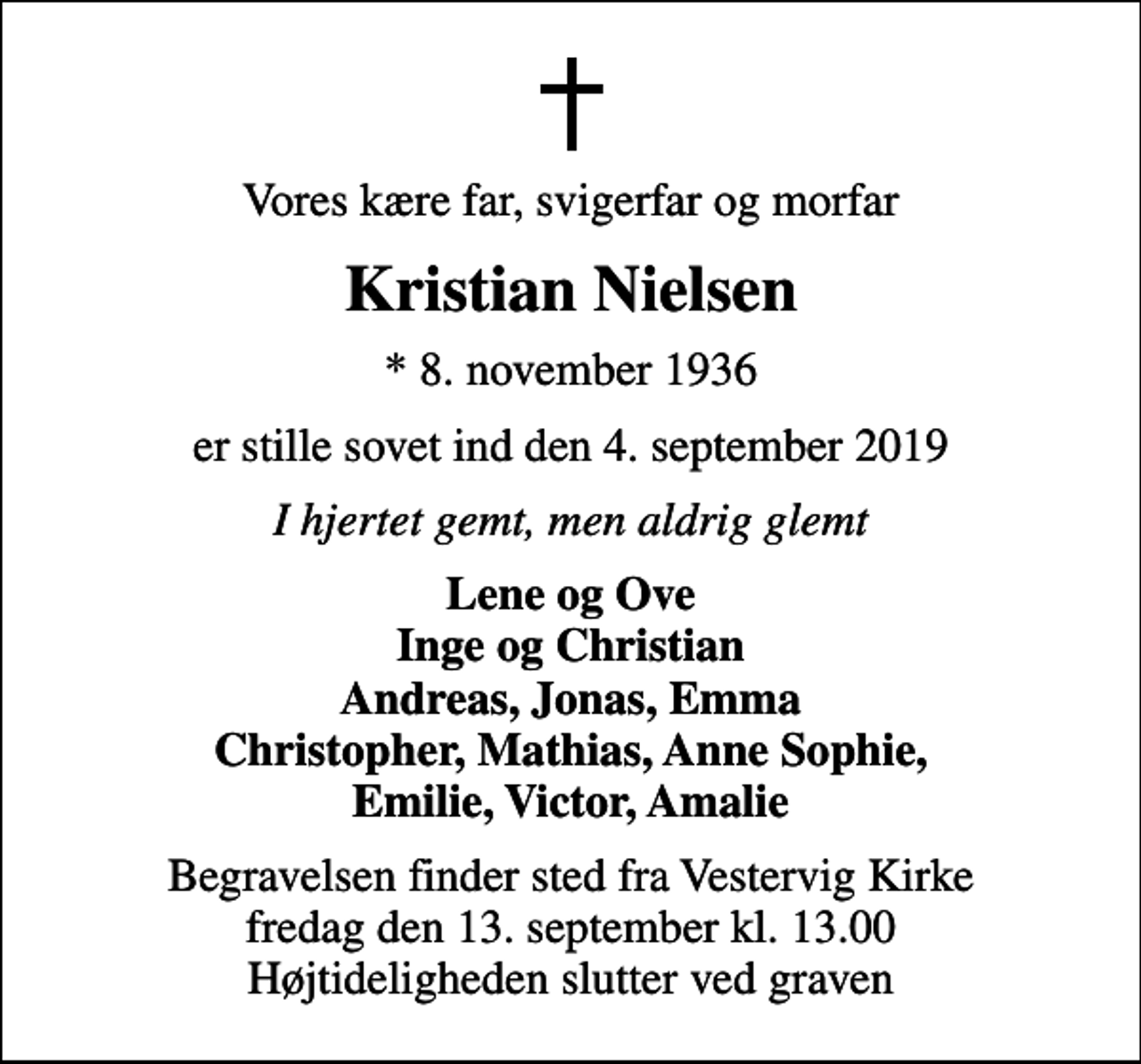 <p>Vores kære far, svigerfar og morfar<br />Kristian Nielsen<br />* 8. november 1936<br />er stille sovet ind den 4. september 2019<br />I hjertet gemt, men aldrig glemt<br />Lene og Ove Inge og Christian Andreas, Jonas, Emma Christopher, Mathias, Anne Sophie, Emilie, Victor, Amalie<br />Begravelsen finder sted fra Vestervig Kirke fredag den 13. september kl. 13.00 Højtideligheden slutter ved graven</p>