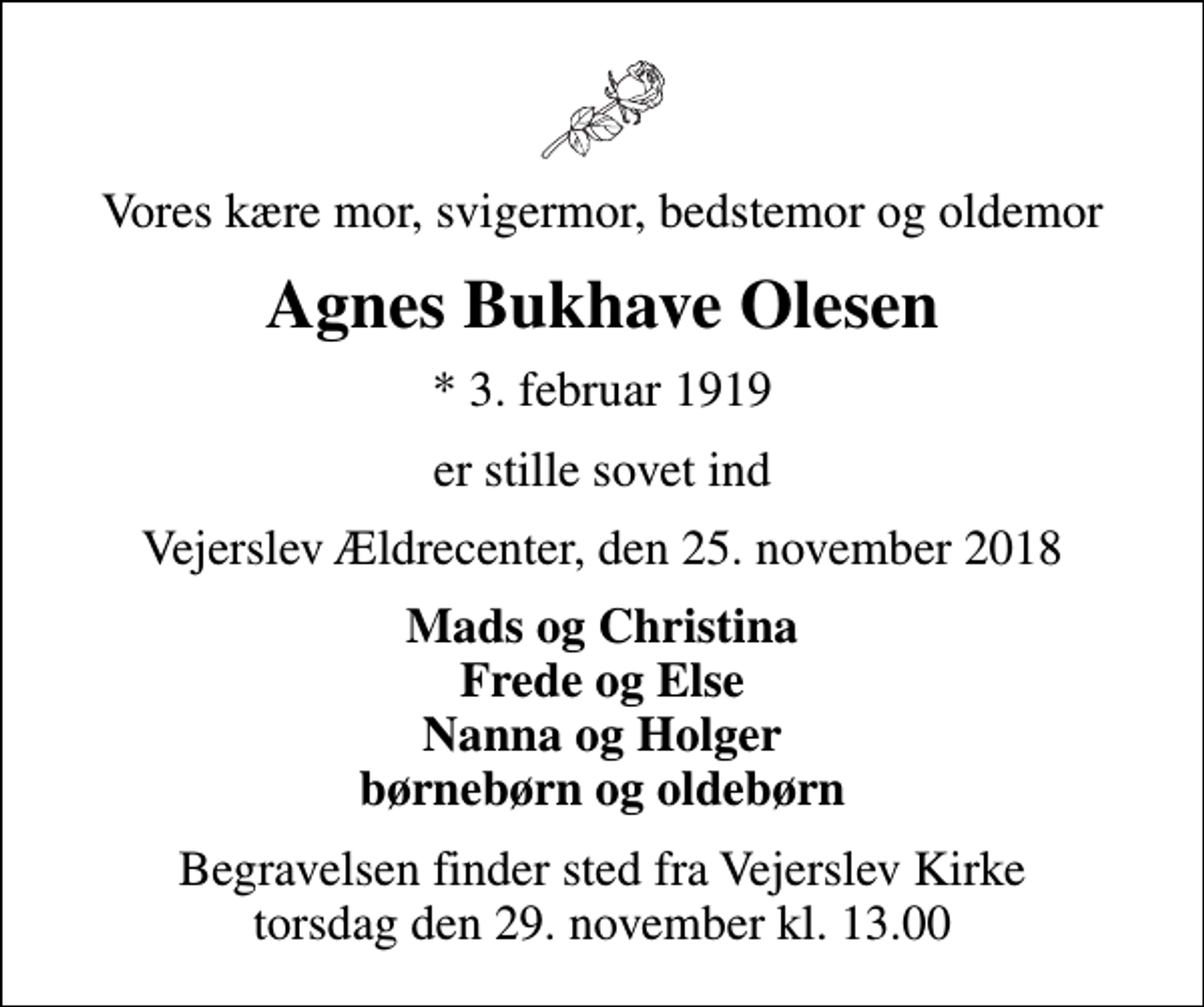 <p>Vores kære mor, svigermor, bedstemor og oldemor<br />Agnes Bukhave Olesen<br />* 3. februar 1919<br />er stille sovet ind<br />Vejerslev Ældrecenter, den 25. november 2018<br />Mads og Christina Frede og Else Nanna og Holger børnebørn og oldebørn<br />Begravelsen finder sted fra Vejerslev Kirke torsdag den 29. november kl. 13.00</p>