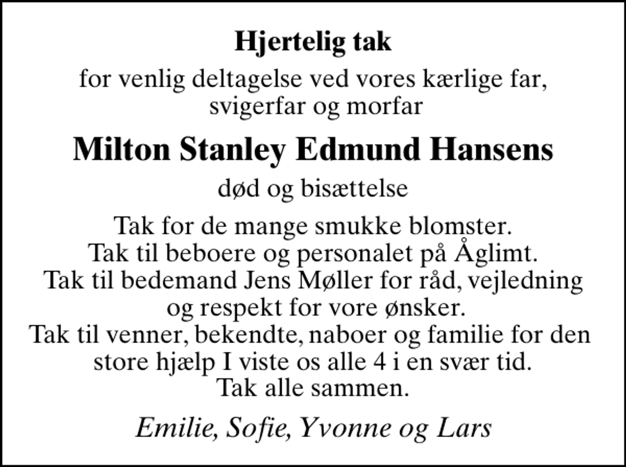 <p>Hjertelig tak<br />for venlig deltagelse ved vores kærlige far, svigerfar og morfar<br />Milton Stanley Edmund Hansens<br />død og bisættelse<br />Tak for de mange smukke blomster. Tak til beboere og personalet på Åglimt. Tak til bedemand Jens Møller for råd, vejledning og respekt for vore ønsker. Tak til venner, bekendte, naboer og familie for den store hjælp I viste os alle 4 i en svær tid. Tak alle sammen.<br />Emilie, Sofie, Yvonne og Lars</p>