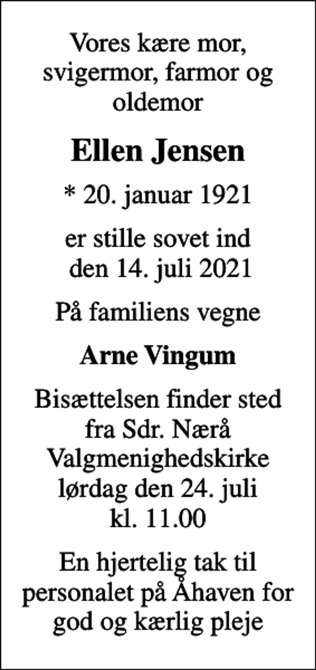<p>Vores kære mor, svigermor, farmor og oldemor<br />Ellen Jensen<br />* 20. januar 1921<br />er stille sovet ind den 14. juli 2021<br />På familiens vegne<br />Arne Vingum<br />Bisættelsen finder sted fra Sdr. Nærå Valgmenighedskirke lørdag den 24. juli kl. 11.00<br />En hjertelig tak til personalet på Åhaven for god og kærlig pleje</p>