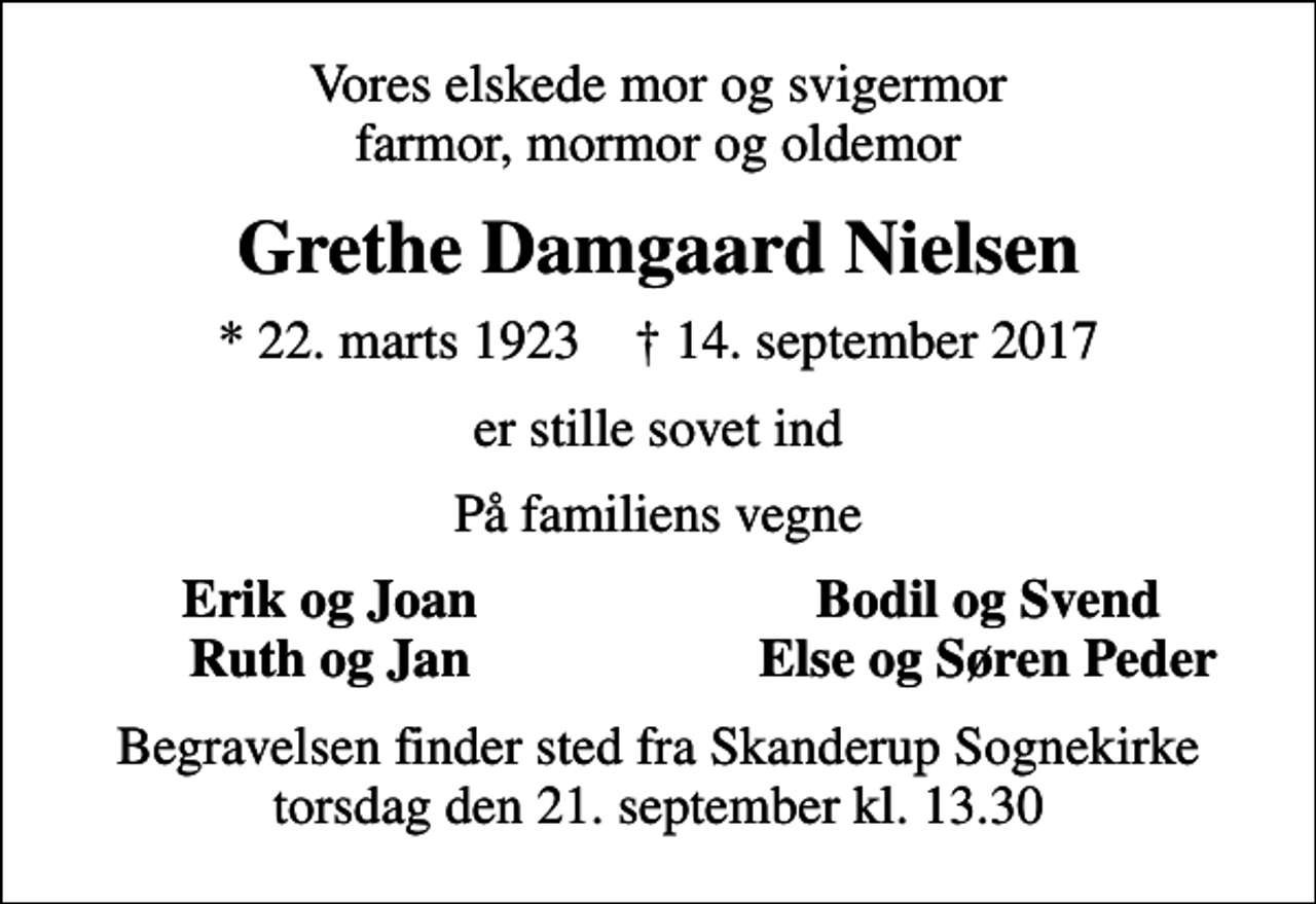 <p>Vores elskede mor og svigermor farmor, mormor og oldemor<br />Grethe Damgaard Nielsen<br />* 22. marts 1923 ✝ 14. september 2017<br />er stille sovet ind<br />På familiens vegne<br />Erik og Joan<br />Bodil og Svend<br />Ruth og Jan<br />Else og Søren Peder<br />Begravelsen finder sted fra Skanderup Sognekirke torsdag den 21. september kl. 13.30</p>