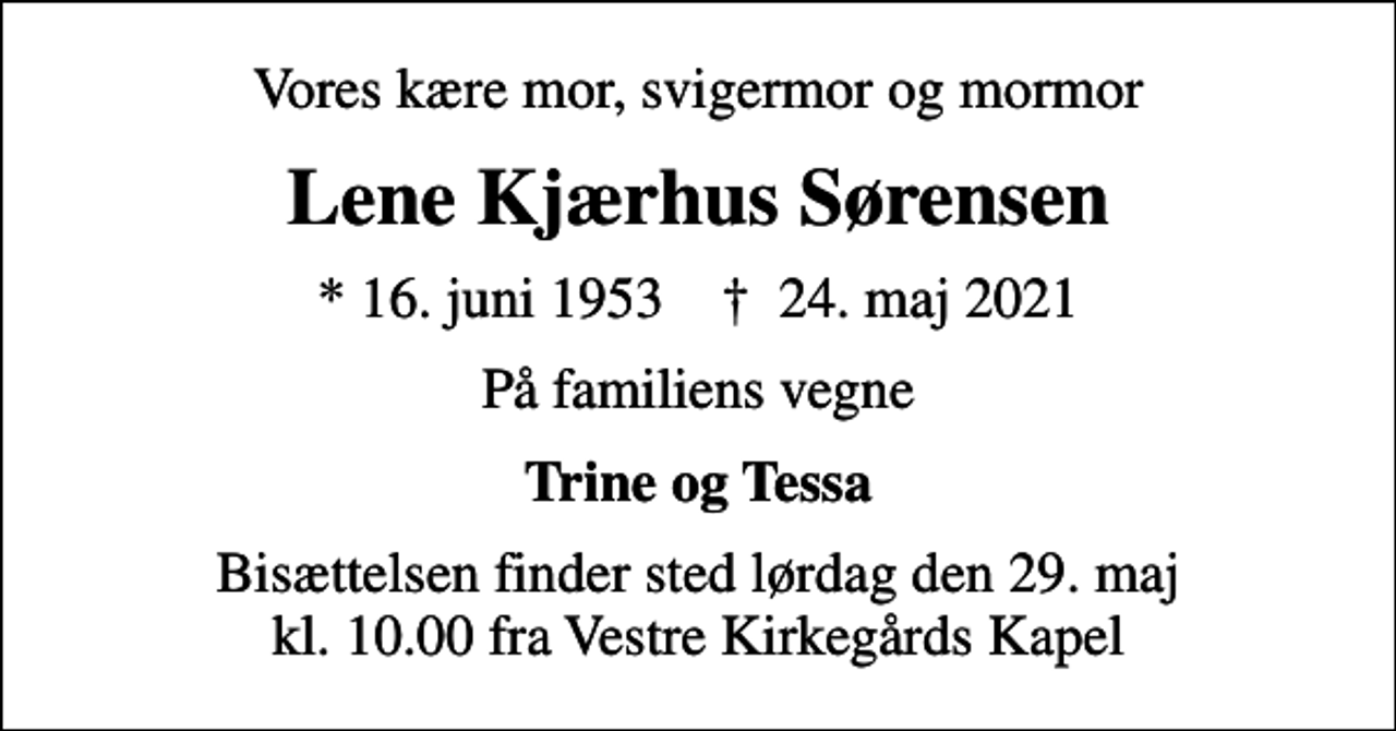 <p>Vores kære mor, svigermor og mormor<br />Lene Kjærhus Sørensen<br />* 16. juni 1953 ✝ 24. maj 2021<br />På familiens vegne<br />Trine og Tessa<br />Bisættelsen finder sted lørdag den 29. maj kl. 10.00 fra Vestre Kirkegårds Kapel</p>
