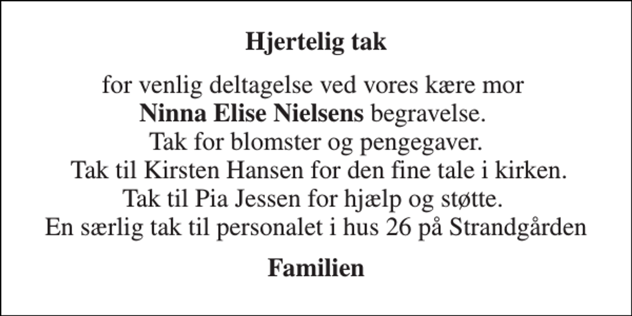 <p>Hjertelig tak<br />for venlig deltagelse ved vores kære mor Ninna Elise Nielsens begravelse. Tak for blomster og pengegaver. Tak til Kirsten Hansen for den fine tale i kirken. Tak til Pia Jessen for hjælp og støtte. En særlig tak til personalet i hus 26 på Strandgården<br />Familien</p>