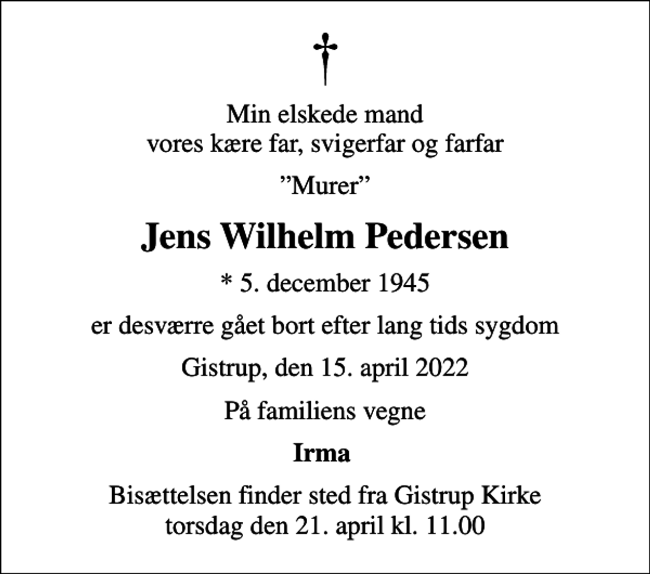 <p>Min elskede mand vores kære far, svigerfar og farfar<br />Murer<br />Jens Wilhelm Pedersen<br />* 5. december 1945<br />er desværre gået bort efter lang tids sygdom<br />Gistrup, den 15. april 2022<br />På familiens vegne<br />Irma<br />Bisættelsen finder sted fra Gistrup Kirke torsdag den 21. april kl. 11.00</p>