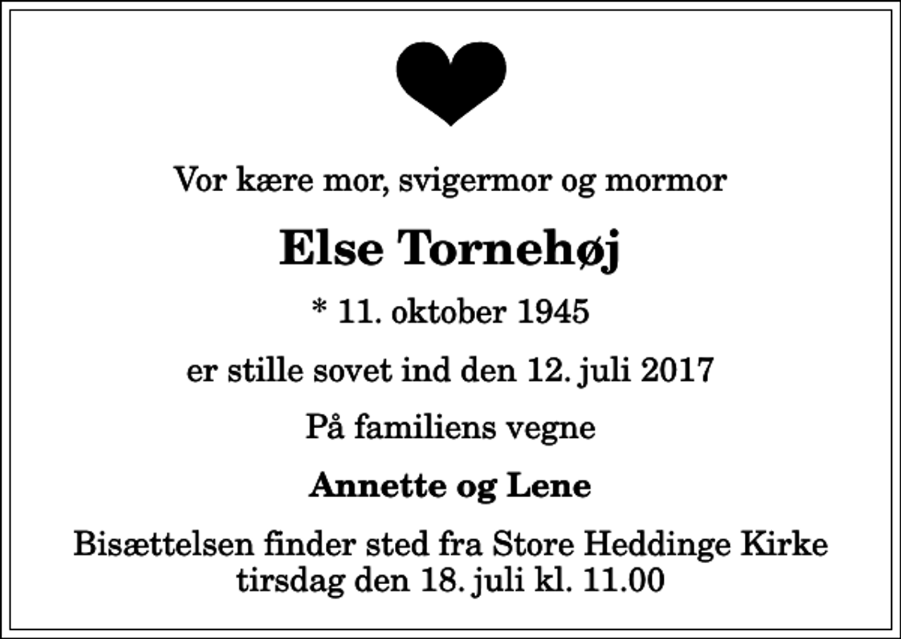 <p>Vor kære mor, svigermor og mormor<br />Else Tornehøj<br />* 11. oktober 1945<br />er stille sovet ind den 12. juli 2017<br />På familiens vegne<br />Annette og Lene<br />Bisættelsen finder sted fra Store Heddinge Kirke tirsdag den 18. juli kl. 11.00</p>