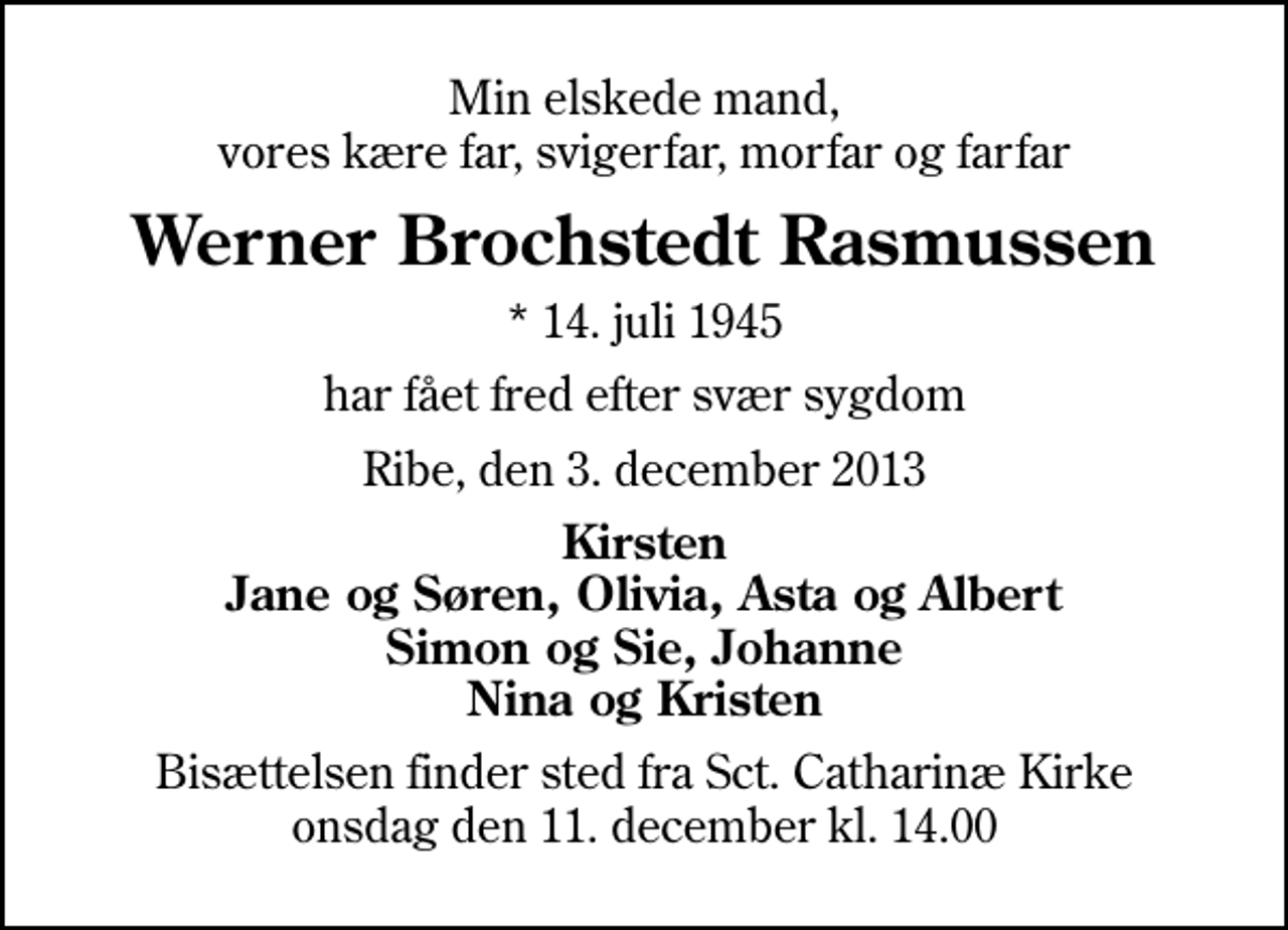 <p>Min elskede mand, vores kære far, svigerfar, morfar og farfar<br />Werner Brochstedt Rasmussen<br />* 14. juli 1945<br />har fået fred efter svær sygdom<br />Ribe, den 3. december 2013<br />Kirsten Jane og Søren, Olivia, Asta og Albert Simon og Sie, Johanne Nina og Kristen<br />Bisættelsen finder sted fra Sankt Catharinæ Kirke onsdag den 11. december kl. 14.00</p>