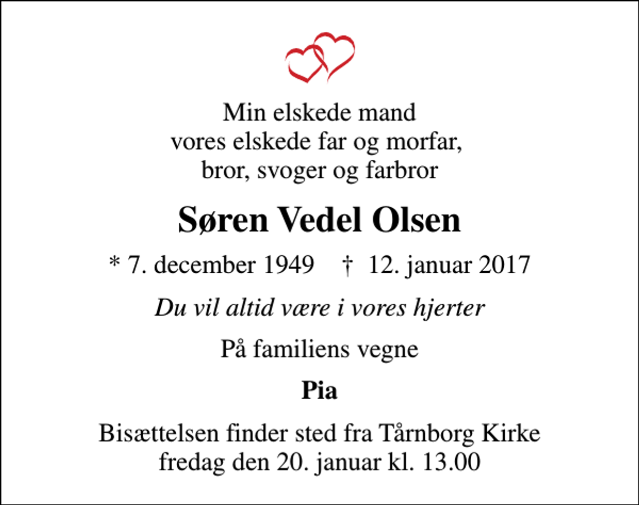 <p>Min elskede mand vores elskede far og morfar, bror, svoger og farbror<br />Søren Vedel Olsen<br />* 7. december 1949 ✝ 12. januar 2017<br />Du vil altid være i vores hjerter<br />På familiens vegne<br />Pia<br />Bisættelsen finder sted fra Tårnborg Kirke fredag den 20. januar kl. 13.00</p>