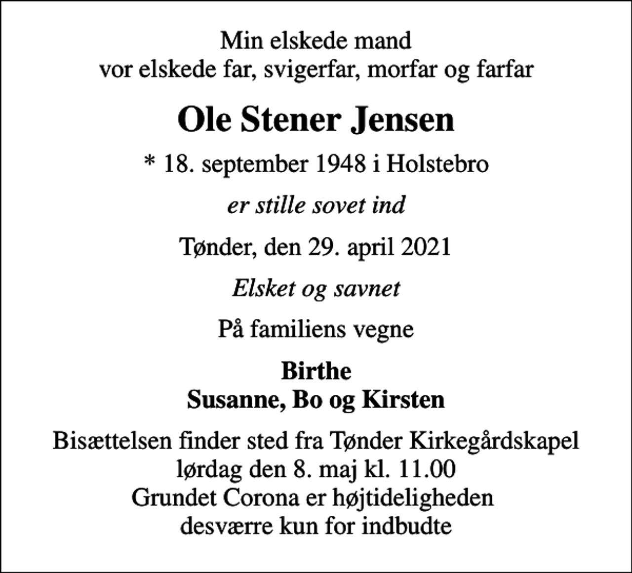 <p>Min elskede mand vor elskede far, svigerfar, morfar og farfar<br />Ole Stener Jensen<br />* 18. september 1948 i Holstebro<br />er stille sovet ind<br />Tønder, den 29. april 2021<br />Elsket og savnet<br />På familiens vegne<br />Birthe Susanne, Bo og Kirsten<br />Bisættelsen finder sted fra Tønder Kirkegårdskapel lørdag den 8. maj kl. 11.00 Grundet Corona er højtideligheden desværre kun for indbudte</p>