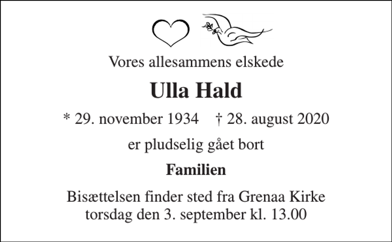 <p>Vores allesammens elskede<br />Ulla Hald<br />*​ 29. november 1934​ †​ 28. august 2020<br />er pludselig gået bort<br />Familien<br />Bisættelsen​ finder sted fra Grenaa Kirke​ torsdag den 3. september​ kl. 13.00</p>