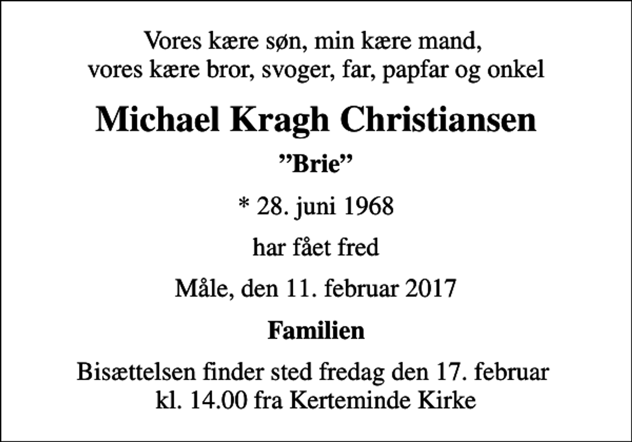 <p>Vores kære søn, min kære mand, vores kære bror, svoger, far, papfar og onkel<br />Michael Kragh Christiansen<br />Brie<br />* 28. juni 1968<br />har fået fred<br />Måle, den 11. februar 2017<br />Familien<br />Bisættelsen finder sted fredag den 17. februar kl. 14.00 fra Kerteminde Kirke</p>