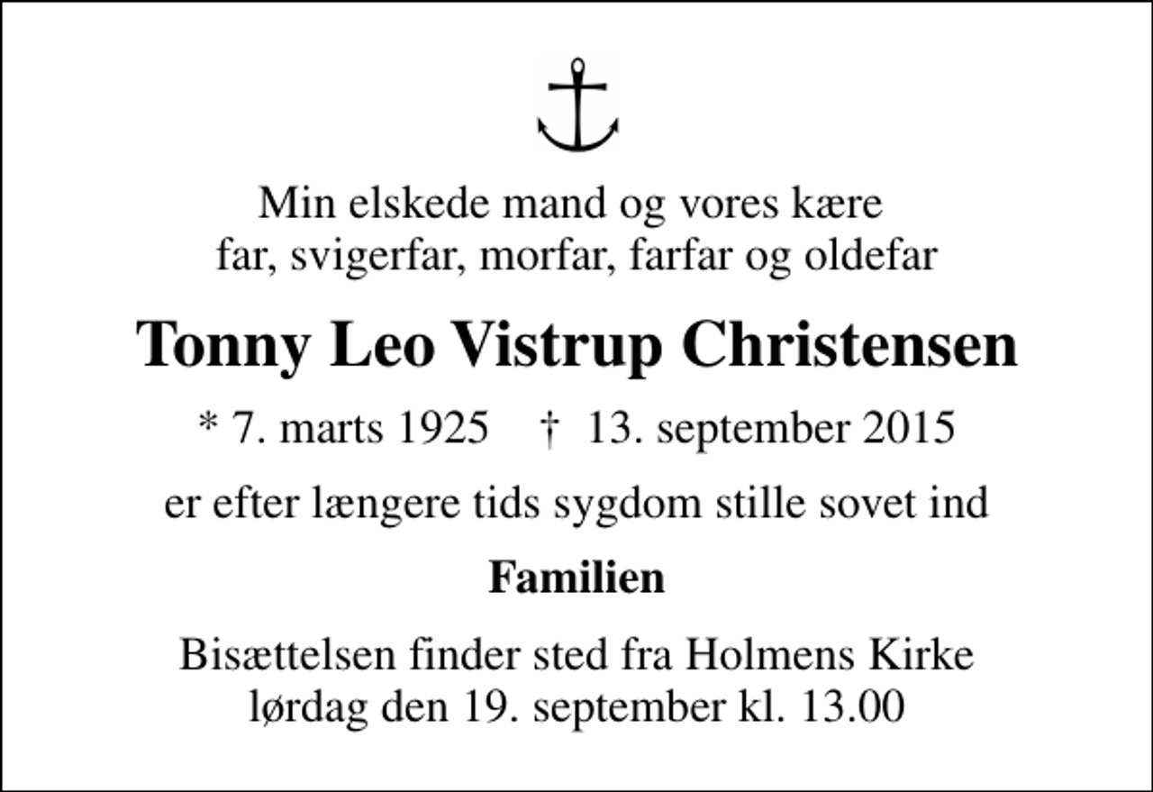 <p>Min elskede mand og vores kære far, svigerfar, morfar, farfar og oldefar<br />Tonny Leo Vistrup Christensen<br />* 7. marts 1925 ✝ 13. september 2015<br />er efter længere tids sygdom stille sovet ind<br />Familien<br />Bisættelsen finder sted fra Holmens Kirke lørdag den 19. september kl. 13.00</p>