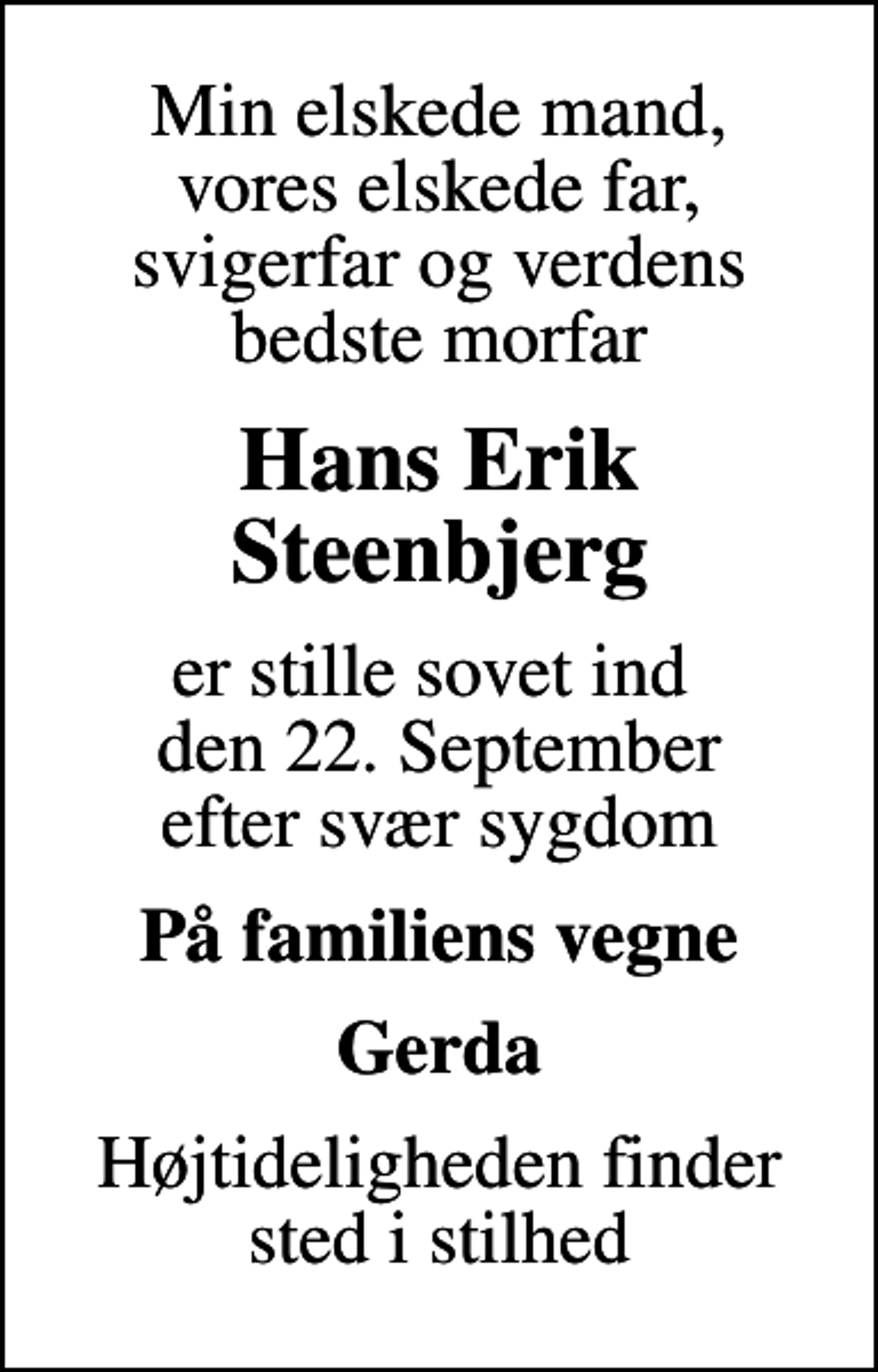 <p>Min elskede mand, vores elskede far, svigerfar og verdens bedste morfar<br />Hans Erik Steenbjerg<br />er stille sovet ind den 22. September efter svær sygdom<br />På familiens vegne<br />Gerda<br />Højtideligheden finder sted i stilhed</p>
