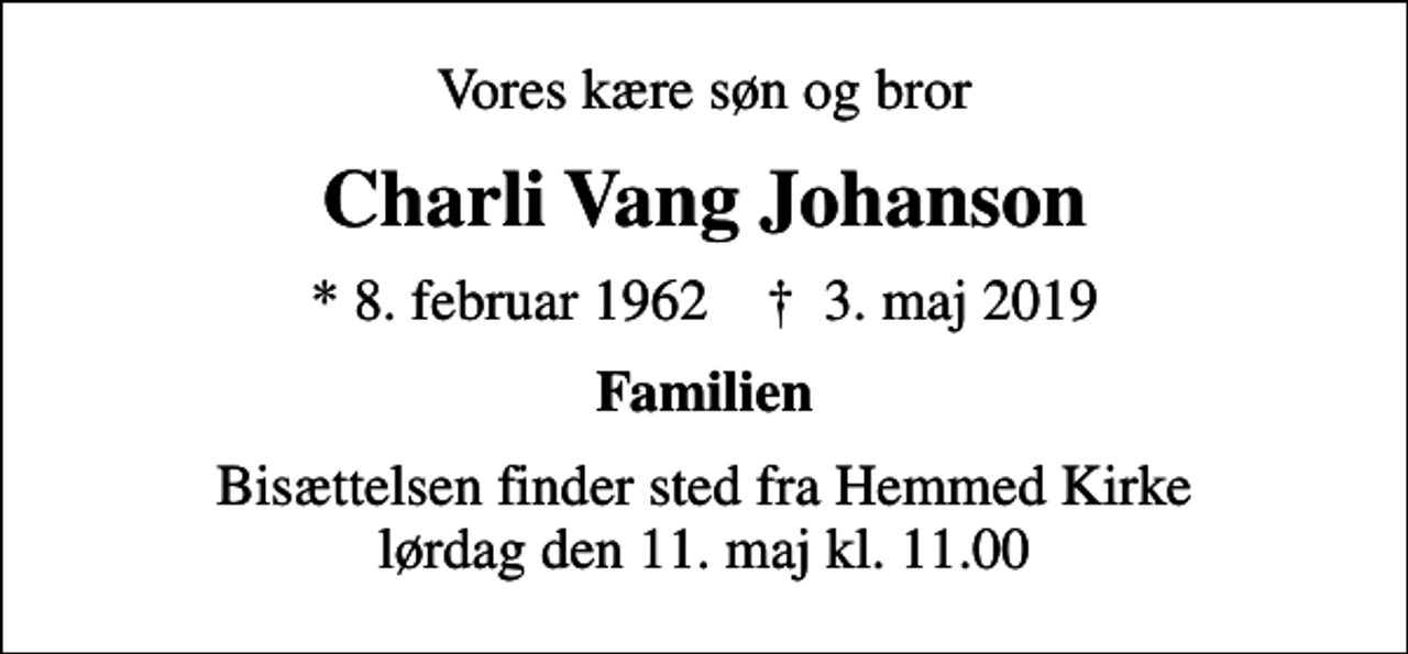 <p>Vores kære søn og bror<br />Charli Vang Johanson<br />* 8. februar 1962 ✝ 3. maj 2019<br />Familien<br />Bisættelsen finder sted fra Hemmed Kirke lørdag den 11. maj kl. 11.00</p>