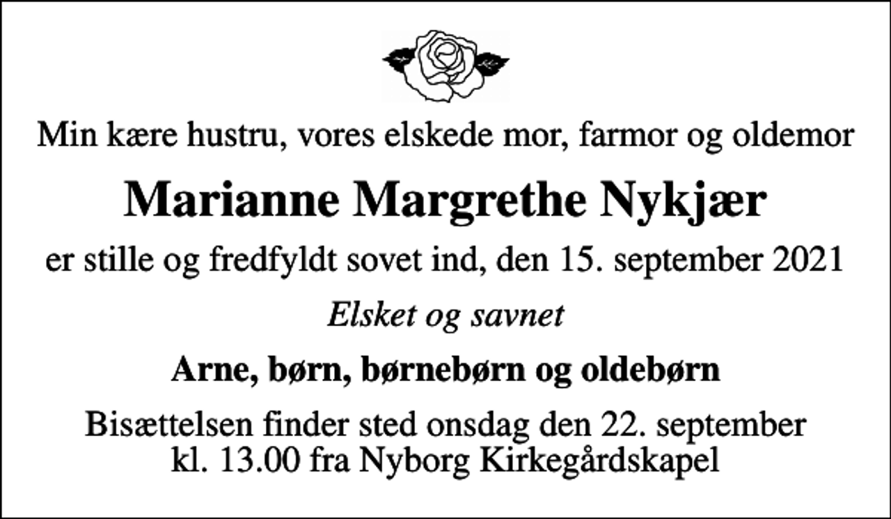 <p>Min kære hustru, vores elskede mor, farmor og oldemor<br />Marianne Margrethe Nykjær<br />er stille og fredfyldt sovet ind, den 15. september 2021<br />Elsket og savnet<br />Arne, børn, børnebørn og oldebørn<br />Bisættelsen finder sted onsdag den 22. september kl. 13.00 fra Nyborg Kirkegårdskapel</p>