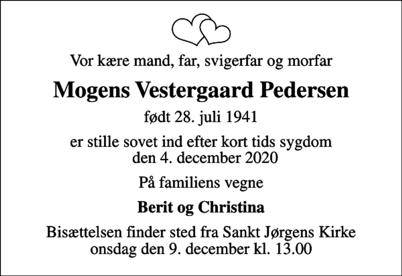 <p>Vor kære mand, far, svigerfar og morfar<br />Mogens Vestergaard Pedersen<br />født 28. juli 1941<br />er stille sovet ind efter kort tids sygdom den 4. december 2020<br />På familiens vegne<br />Berit og Christina<br />Bisættelsen finder sted fra Sankt Jørgens Kirke onsdag den 9. december kl. 13.00</p>