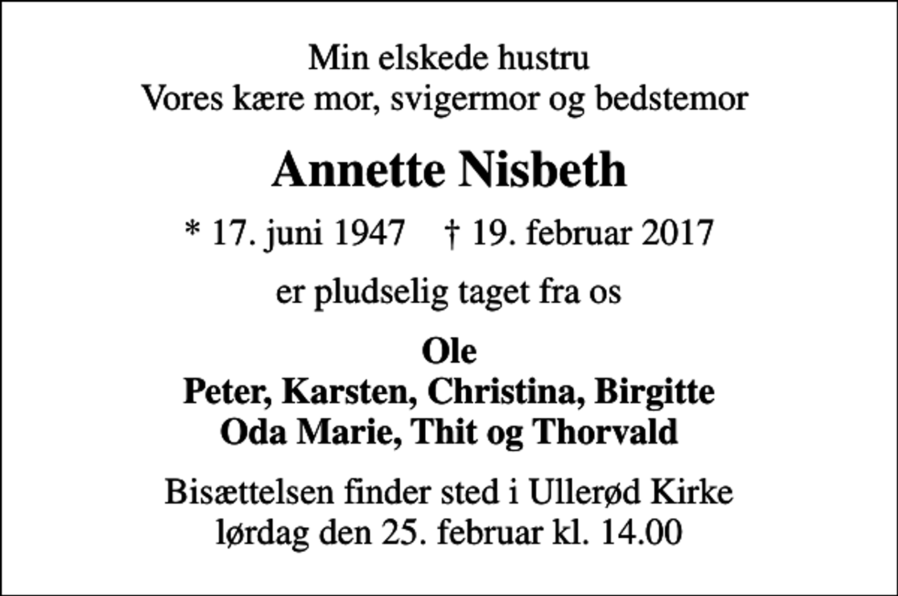 <p>Min elskede hustru Vores kære mor, svigermor og bedstemor<br />Annette Nisbeth<br />* 17. juni 1947 ✝ 19. februar 2017<br />er pludselig taget fra os<br />Ole Peter, Karsten, Christina, Birgitte Oda Marie, Thit og Thorvald<br />Bisættelsen finder sted i Ullerød Kirke lørdag den 25. februar kl. 14.00</p>